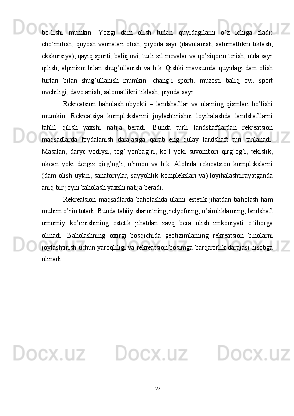 bo’lishi   mumkin.   Yozgi   dam   olish   turlari   quyidagilarni   o’z   ichiga   oladi:
cho’milish,   quyosh   vannalari   olish,   piyoda   sayr   (davolanish,   salomatlikni   tiklash,
ekskursiya), qayiq sporti, baliq ovi, turli xil mevalar va qo’ziqorin terish, otda sayr
qilish, alpinizm  bilan shug’ullanish va h.k. Qishki  mavsumda quyidagi dam olish
turlari   bilan   shug’ullanish   mumkin:   chang’i   sporti,   muzosti   baliq   ovi,   sport
ovchiligi, davolanish, salomatlikni tiklash, piyoda sayr. 
Rekreatsion   baholash   obyekti   –   landshaftlar   va   ularning   qismlari   bo’lishi
mumkin.   Rekreatsiya   komplekslarini   joylashtirishni   loyihalashda   landshaftlarni
tahlil   qilish   yaxshi   natija   beradi.   Bunda   turli   landshaftlardan   rekreatsion
maqsadlarda   foydalanish   darajasiga   qarab   eng   qulay   landshaft   turi   tanlanadi.
Masalan,   daryo   vodiysi,   tog’   yonbag’ri,   ko’l   yoki   suvombori   qirg’og’i,   tekislik,
okean   yoki   dengiz   qirg’og’i,   o’rmon   va   h.k.   Alohida   rekreatsion   komplekslarni
(dam olish uylari, sanatoriylar, sayyohlik komplekslari va) loyihalashtirayotganda
aniq bir joyni baholash yaxshi natija beradi. 
Rekreatsion   maqsadlarda   baholashda   ularni   estetik   jihatdan   baholash   ham
muhim o’rin tutadi. Bunda tabiiy sharoitning, relyefning, o’simliklarning, landshaft
umumiy   ko’rinishining   estetik   jihatdan   zavq   bera   olish   imkoniyati   e’tiborga
olinadi.   Baholashning   oxirgi   bosqichida   geotizimlarning   rekreatsion   binolarni
joylashtirish uchun yaroqliligi va rekreatsion bosimga barqarorlik darajasi hisobga
olinadi.
27 