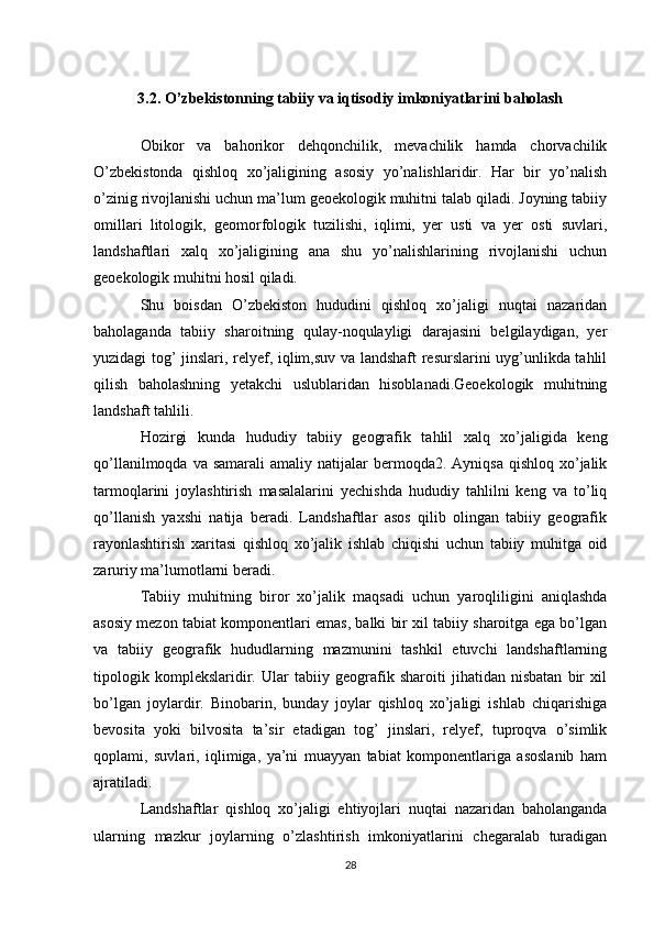3.2. O’zbekistonning tabiiy va iqtisodiy imkoniyatlarini baholash
Obikor   va   bahorikor   dehqonchilik,   mevachilik   hamda   chorvachilik
O’zbekistonda   qishloq   xo’jaligining   asosiy   yo’nalishlaridir.   Har   bir   yo’nalish
o’zinig rivojlanishi uchun ma’lum geoekologik muhitni talab qiladi. Joyning tabiiy
omillari   litologik,   geomorfologik   tuzilishi,   iqlimi,   yer   usti   va   yer   osti   suvlari,
landshaftlari   xalq   xo’jaligining   ana   shu   yo’nalishlarining   rivojlanishi   uchun
geoekologik muhitni hosil qiladi. 
Shu   boisdan   O’zbekiston   hududini   qishloq   xo’jaligi   nuqtai   nazaridan
baholaganda   tabiiy   sharoitning   qulay-noqulayligi   darajasini   belgilaydigan,   yer
yuzidagi tog’ jinslari, relyef, iqlim,suv va landshaft resurslarini uyg’unlikda tahlil
qilish   baholashning   yetakchi   uslublaridan   hisoblanadi.Geoekologik   muhitning
landshaft tahlili. 
Hozirgi   kunda   hududiy   tabiiy   geografik   tahlil   xalq   xo’jaligida   keng
qo’llanilmoqda  va samarali  amaliy  natijalar  bermoqda2. Ayniqsa   qishloq xo’jalik
tarmoqlarini   joylashtirish   masalalarini   yechishda   hududiy   tahlilni   keng   va   to’liq
qo’llanish   yaxshi   natija   beradi.   Landshaftlar   asos   qilib   olingan   tabiiy   geografik
rayonlashtirish   xaritasi   qishloq   xo’jalik   ishlab   chiqishi   uchun   tabiiy   muhitga   oid
zaruriy ma’lumotlarni beradi. 
Tabiiy   muhitning   biror   xo’jalik   maqsadi   uchun   yaroqliligini   aniqlashda
asosiy mezon tabiat komponentlari emas, balki bir xil tabiiy sharoitga ega bo’lgan
va   tabiiy   geografik   hududlarning   mazmunini   tashkil   etuvchi   landshaftlarning
tipologik   komplekslaridir.   Ular   tabiiy   geografik   sharoiti   jihatidan   nisbatan   bir   xil
bo’lgan   joylardir.   Binobarin,   bunday   joylar   qishloq   xo’jaligi   ishlab   chiqarishiga
bevosita   yoki   bilvosita   ta’sir   etadigan   tog’   jinslari,   relyef,   tuproqva   o’simlik
qoplami,   suvlari,   iqlimiga,   ya’ni   muayyan   tabiat   komponentlariga   asoslanib   ham
ajratiladi.
Landshaftlar   qishloq   xo’jaligi   ehtiyojlari   nuqtai   nazaridan   baholanganda
ularning   mazkur   joylarning   o’zlashtirish   imkoniyatlarini   chegaralab   turadigan
28 
