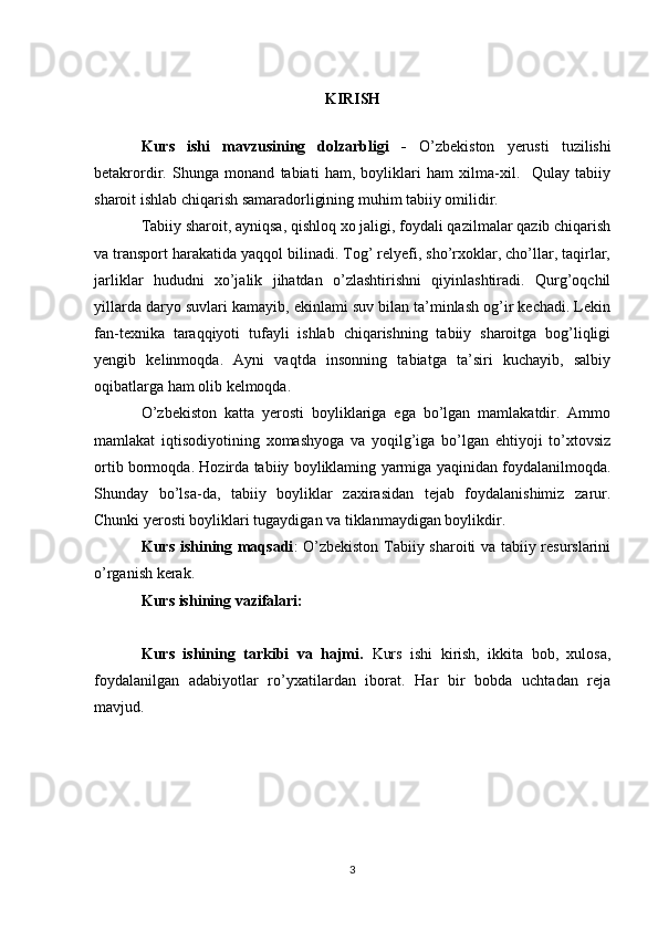 KIRISH
Kurs   ishi   mavzusining   dolzarbligi   -   O’zbekiston   yerusti   tuzilishi
betakrordir.   Shunga   monand   tabiati   ham,   boyliklari   ham   xilma-xil.     Qulay   tabiiy
sharoit ishlab chiqarish samaradorligining muhim tabiiy omilidir.
Tabiiy sharoit, ayniqsa, qishloq xo jaligi, foydali qazilmalar qazib chiqarish
va transport harakatida yaqqol bilinadi. Tog’ relyefi, sho’rxoklar, cho’llar, taqirlar,
jarliklar   hududni   xo’jalik   jihatdan   o’zlashtirishni   qiyinlashtiradi.   Qurg’oqchil
yillarda daryo suvlari kamayib, ekinlami suv bilan ta’minlash og’ir kechadi. Lekin
fan-texnika   taraqqiyoti   tufayli   ishlab   chiqarishning   tabiiy   sharoitga   bog’liqligi
yengib   kelinmoqda.   Ayni   vaqtda   insonning   tabiatga   ta’siri   kuchayib,   salbiy
oqibatlarga ham olib kelmoqda.
O’zbekiston   katta   yerosti   boyliklariga   ega   bo’lgan   mamlakatdir.   Ammo
mamlakat   iqtisodiyotining   xomashyoga   va   yoqilg’iga   bo’lgan   ehtiyoji   to’xtovsiz
ortib bormoqda. Hozirda tabiiy boyliklaming yarmiga yaqinidan foydalanilmoqda.
Shunday   bo’lsa-da,   tabiiy   boyliklar   zaxirasidan   tejab   foydalanishimiz   zarur.
Chunki yerosti boyliklari tugaydigan va tiklanmaydigan boylikdir.
Kurs   ishining maqsadi : O’zbekiston Tabiiy sharoiti va tabiiy resurslarini
o’rganish kerak.
Kurs  ishining vazifalari:
Kurs   ishining   tarkibi   va   hajmi.   Kurs   ishi   kirish,   ikkita   bob,   xulosa,
foydalanilgan   adabiyotlar   ro’yxatilardan   iborat.   Har   bir   bobda   uchtadan   reja
mavjud.
3 
