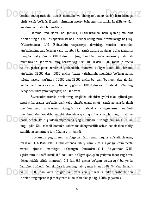 kechki   sovuq   tushishi,   kuchli   shamollar   va   chang   to’zonlari   va   b.)   ham   hisobga
olish   kerak   bo’ladi.   Bunda   iqlimning   asosiy   bahosiga   ma’lumki   koeffitsiyentlar
yordamida tuzatishlar kiritiladi. 
Hamma   hududlarda   bo’lganidek,   O’zbekistonda   ham   qishloq   xo’jalik
ekinlarining o’sishi, rivojlanishi va hosil berishi uning termik resurslariga bog’liq.
O’zbekistonda   L.N.   Babushkin   vegetatsiya   davridagi   musbat   haroratlar
yig’indisining miqdoridan kelib chiqib, 5 ta termik zonani ajratgan. Bular jazirama
issiq, harorat yig’indisi 49000 dan ortiq (ingichka tolali paxta navlarini yetishtirish
mumkin) bo’lgan zona; issiq, harorat yig’indisi  40000 dan   49000 gacha (o’rtacha
va   tez   pishar   paxta   navlarini   yetishtirish   mumkin)   bo’lgan   zona;   iliq,   harorat
yig’indisi   28000   dan   40000   gacha   (uzum   yetishtirishi   mumkin)   bo’lgan   zona;
salqin,   harorat   yig’indisi   10000   dan   28000   gacha   bo’lgan   (boshoqli   don   ekinlar
yetiladigan) zona va sovuq, harorat yig’indisi 10000 dan kam ( baland tog’larning
dehqonchilikka yaramaydigan) bo’lgan zona. 
Bu zonalar asosida ekinlarning issiqlikka talabidan (ya’ni talab qilinadigan
musbat  haroratlar  yig’indisidan)   kelib  chiqib,  ularni  qaysi  termik   zonalarda  ekish
mumkinligini,   zonalarning   kenglik   va   balandlik   chegaralarini   aniqlash
mumkin.Bahorikor dehqonchilik sharoitida qishloq xo’jalik ekinlarining o’sishi va
hosil   berishi   ko’p   jihatdan   tuproqning   yog’in   suvlari   hisobiga   namlanishi   bilan
bog’liqdir.   Shu   sababli   hududni   bahorikor   dehqonchilik   uchun   baholashda   tabiiy
namlik resurslarining ta’rifi katta o’rin tutadi.
  Joylarning   yog’in   suvi   hisobiga   namlanishning   miqdor   ko’rsatkichlarini,
masalan,   L.N.Babushkin   O’zbekistonda   tabiiy   namlik   xususiyatiga   ko’ra   uchta
zonani   ajratish   lozimligini   ko’rsatgan.   Jumladan   G.T.   Selyaninov   GTK
(gidrotermik   koeffitsenti)   0,3   dan   kam   bo’lgan   quruq(bu   yerlarda   faqat   sug’orma
dehqonchilik   qilish   mumkin),   0,3   dan   0,5   gacha   bo’lgan   quruqroq   (   bu   yerda
lalmikor boshoqli don ekinlari tuproqdagi tabiiy nam bilan 75-99 % ta’minlanadi)
va   GTK   0,5   dan   katta   bo’lgan   nam   zona   (bu   yerlarda   lalmikor   boshoqli   don
ekinlarining tuproqdagi tabiiy nam bilan ta’minlanganligi 100% ga yetadi).
30 