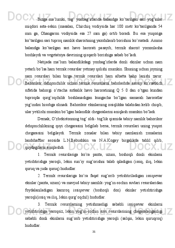 Bizga   ma’lumki,   tog’   yonbag’irlarida   balandga   ko’tarilgan   sari   yog’inlar
miqdori   asta-sekin   (masalan,   Chirchiq   vodiysida   har   100   metr   ko’tarilganda   54
mm   ga,   Ohangaron   vodiysida   esa   27   mm   ga)   ortib   boradi.   Bu   esa   yuqoriga
ko’tarilgan sari tuproq namlik sharoitining yaxshilanib borishini ko’rsatadi. Ammo
balandga   ko’tarilgan   sari   havo   harorati   pasayib,   termik   sharoit   yomonlasha
boshlaydi va vegetatsiya davrining qisqarib borishiga sabab bo’ladi. 
Natijada   ma’lum   balandlikdagi   yonbag’irlarda   donli   ekinlar   uchun   nam
yetarli bo’lsa ham termik resurslar yetmay qolishi mumkin. Shuning uchun joyning
nam   resurslari   bilan   birga   termik   resurslari   ham   albatta   baho   lanishi   zarur.
Bahorikor   dehqonchilik   uchun   termik   resurslarni   baholashda   asosiy   ko’rsatkich
sifatida   bahorgi   o’rtacha   sutkalik   havo   haroratining   Q   5   0   dan   o’tgan   kundan
tuproqda   qurg’oqchilik   boshlanadigan   kungacha   bo’lgan   samarali   haroratlar
yig’indisi hisobga olinadi. Bahorikor ekinlarning issiqlikka talabidan kelib chiqib,
ular yetilishi mumkin bo’lgan balandlik chegaralarini aniqlash mumkin bo’ladi.
Demak, O’zbekistonning tog’ oldi- tog’lik qismida tabiiy namlik bahorikor
dehqonchilikning   quyi   chegarasini   belgilab   bersa,   termik   resurslari   uning   yuqori
chegarasini   belgilaydi.   Termik   zonalar   bilan   tabiiy   namlanish   zonalarini
landshaftlar   asosida   L.N.Babushkin   va   N.A.Kogay   birgalikda   tahlil   qilib,
quydagilarni aniqlashdi.
1.   Termik   resurslariga   ko’ra   paxta,   uzum,   boshoqli   donli   ekinlarni
yetishtirishga   yaroqli,   lekin   sun’iy   sug’orishni   talab   qiladigan   (issiq,   iliq,   lekin
quruq va juda quruq) hududlar.
2.   Termik   resurslariga   ko’ra   faqat   sug’orib   yetishtiriladigan   issiqsevar
ekinlar (paxta, uzum) va mavjud tabiiy namlik- yog’in-sochin suvlari resurslaridan
foydalaniladigan   kamroq   issiqsevar   (boshoqli   don)   ekinlar   yetishtirishga
yaroqli(issiq va iliq, lekin qurg’oqchil) hududlar.
3.   Termik   resurslarning   yetishmasligi   sababli   issiqsevar   ekinlarni
yetishtirishga   yaroqsiz,   lekin   yog’in-sochin   suvi   resurslarining   chegaralanganligi
sababli   donli   ekinlarni   sug’orib   yetishtirishga   yaroqli   (salqin,   lekin   quruqroq)
hududlar.
31 