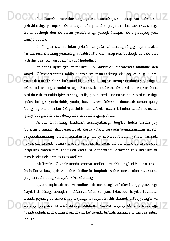 4.   Termik   resurslarining   yetarli   emasligidan   issiqsevar   ekinlarni
yetishtirishga yaroqsiz, lekin mavjud tabiiy namlik- yog’in-sochin suvi resurslariga
ko’ra   boshoqli   don   ekinlarini   yetishtirishga   yaroqli   (salqin,   lekin   quruqroq   yoki
nam) hududlar.
5.   Yog’in   suvlari   bilan   yetarli   darajada   ta’minlanganligiga   qaramasdan
termik resurslarining yetmasligi sababli hatto kam issiqsevar boshoqli don ekinlari
yetishishiga ham yaroqsiz (sovuq) hududlar3.
Yuqorida   ajratilgan   hududlarni   L.N.Babushkin   gidrotermik   hududlar   deb
ataydi.   O’zbekistonning   tabiiy   sharoiti   va   resurslarining   qishloq   xo’jaligi   nuqtai
nazaridan tahlili  shuni  ko’rsatadiki,  u issiq,  quruq va sovuq  zonalarda joylashgan
xilma-xil   ekologik   muhitga   ega.   Balandlik   zonalarini   ekinlardan   barqaror   hosil
yetishtirish   mumkinligini   hisobga   olib,   paxta,   beda,   uzum   va   sholi   yetishtirishga
qulay   bo’lgan   paxtachilik,   paxta,   beda,   uzum,   lalmikor   donchilik   uchun   qulay
bo’lgan paxta-lalmikor dehqonchilik hamda beda, uzum, lalmikor donchilik uchun
qulay bo’lgan lalmikor dehqonchilik zonalariga ajratiladi.
Ammo   hududning   landshaft   xususiyatlariga   bog’liq   holda   barcha   joy
tiplarini   o’rganish   ilmiy-asosli   natijalarga   yetarli   darajada   tayanmaganligi   sababli
respublikamizning   barcha   zonalaridagi   tabiiy   imkoniyatlardan   yetarli   darajada
foydalanilmayapti.Iqlimiy   sharoit   va   resurslar   faqat   dehqonchilik   yo’nalishlarini
belgilash  hamda   rivojlantirishda  emas,   balkichorvachilik  tarmoqlarini   aniqlash  va
rivojlantirishda ham muhim omildir. 
Ma’lumki,   O’zbekistonda   chorva   mollari   tekislik,   tog’   oldi,   past   tog’li
hududlarda   kuz,   qish   va   bahor   fasllarida   boqiladi.   Bahor   oxirlaridan   kun   isishi,
yog’in-sochinning kamayib, efemerlarning
qurishi oqibatida chorva mollari asta-sekin tog’ va baland tog’yaylovlariga
haydaladi.  Kuzgi  sovuqlar   boshlanishi  bilan  esa  yana  tekislikka  haydab  tushiladi.
Bunda joyning ob-havo sharoiti (tungi sovuqlar, kuchli shamol, qattiq yomg’ir va
ho’l   qor   yog’ishi   va   h.k.)   hisobga   olinmasa,   chorva   noqulay   ob-havo   sharoitiga
tushib qoladi, mollarning shamollashi ko’payadi, ba’zida ularning qirilishiga sabab
bo’ladi. 
32 