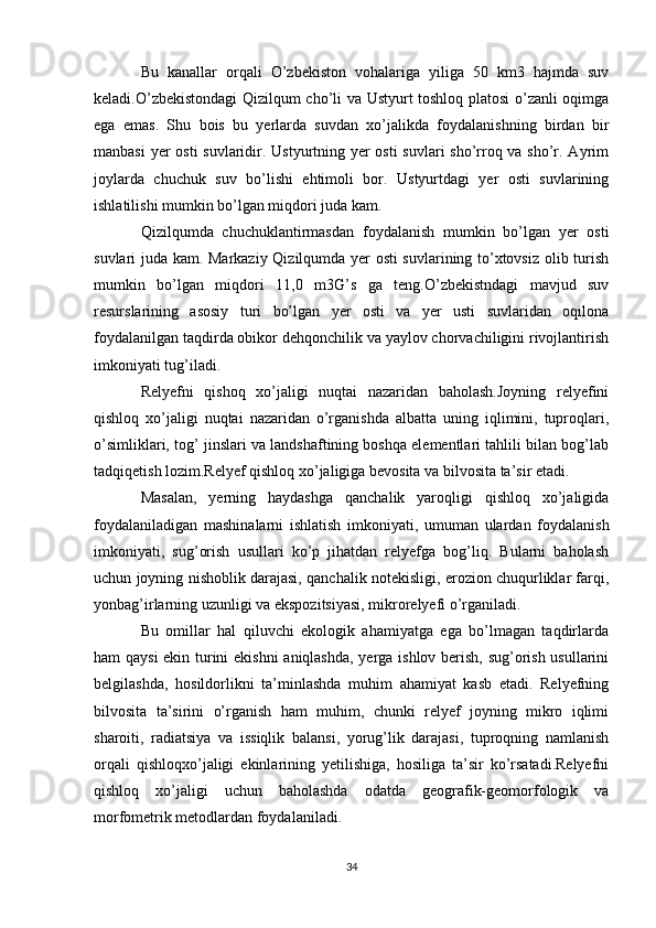 Bu   kanallar   orqali   O’zbekiston   vohalariga   yiliga   50   km3   hajmda   suv
keladi.O’zbekistondagi Qizilqum cho’li va Ustyurt toshloq platosi o’zanli oqimga
ega   emas.   Shu   bois   bu   yerlarda   suvdan   xo’jalikda   foydalanishning   birdan   bir
manbasi  yer  osti  suvlaridir. Ustyurtning yer osti  suvlari  sho’rroq va sho’r. Ayrim
joylarda   chuchuk   suv   bo’lishi   ehtimoli   bor.   Ustyurtdagi   yer   osti   suvlarining
ishlatilishi mumkin bo’lgan miqdori juda kam. 
Qizilqumda   chuchuklantirmasdan   foydalanish   mumkin   bo’lgan   yer   osti
suvlari juda kam. Markaziy Qizilqumda yer osti  suvlarining to’xtovsiz olib turish
mumkin   bo’lgan   miqdori   11,0   m3G’s   ga   teng.O’zbekistndagi   mavjud   suv
resurslarining   asosiy   turi   bo’lgan   yer   osti   va   yer   usti   suvlaridan   oqilona
foydalanilgan taqdirda obikor dehqonchilik va yaylov chorvachiligini rivojlantirish
imkoniyati tug’iladi.
Relyefni   qishoq   xo’jaligi   nuqtai   nazaridan   baholash.Joyning   relyefini
qishloq   xo’jaligi   nuqtai   nazaridan   o’rganishda   albatta   uning   iqlimini,   tuproqlari,
o’simliklari, tog’ jinslari va landshaftining boshqa elementlari tahlili bilan bog’lab
tadqiqetish lozim.Relyef qishloq xo’jaligiga bevosita va bilvosita ta’sir etadi.
Masalan,   yerning   haydashga   qanchalik   yaroqligi   qishloq   xo’jaligida
foydalaniladigan   mashinalarni   ishlatish   imkoniyati,   umuman   ulardan   foydalanish
imkoniyati,   sug’orish   usullari   ko’p   jihatdan   relyefga   bog’liq.   Bularni   baholash
uchun joyning nishoblik darajasi, qanchalik notekisligi, erozion chuqurliklar farqi,
yonbag’irlarning uzunligi va ekspozitsiyasi, mikrorelyefi o’rganiladi. 
Bu   omillar   hal   qiluvchi   ekologik   ahamiyatga   ega   bo’lmagan   taqdirlarda
ham qaysi  ekin turini ekishni aniqlashda, yerga ishlov berish, sug’orish usullarini
belgilashda,   hosildorlikni   ta’minlashda   muhim   ahamiyat   kasb   etadi.   Relyefning
bilvosita   ta’sirini   o’rganish   ham   muhim,   chunki   relyef   joyning   mikro   iqlimi
sharoiti,   radiatsiya   va   issiqlik   balansi,   yorug’lik   darajasi,   tuproqning   namlanish
orqali   qishloqxo’jaligi   ekinlarining   yetilishiga,   hosiliga   ta’sir   ko’rsatadi.Relyefni
qishloq   xo’jaligi   uchun   baholashda   odatda   geografik-geomorfologik   va
morfometrik metodlardan foydalaniladi.
34 