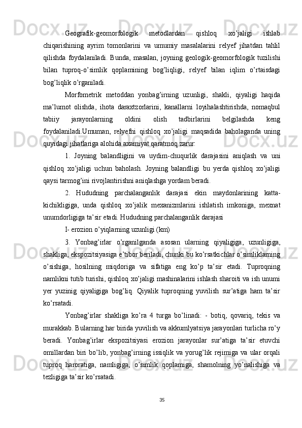 Geografik-geomorfologik   metodlardan   qishloq   xo’jaligi   ishlab
chiqarishining   ayrim   tomonlarini   va   umumiy   masalalarini   relyef   jihatdan   tahlil
qilishda   foydalaniladi.   Bunda,   masalan,   joyning   geologik-geomorfologik   tuzilishi
bilan   tuproq-o’simlik   qoplamining   bog’liqligi,   relyef   bilan   iqlim   o’rtaisdagi
bog’liqlik o’rganiladi. 
Morfometrik   metoddan   yonbag’irning   uzunligi,   shakli,   qiyaligi   haqida
ma’lumot   olishda,   ihota   daraxtzorlarini,   kanallarni   loyihalashtirishda,   nomaqbul
tabiiy   jarayonlarning   oldini   olish   tadbirlarini   belgilashda   keng
foydalaniladi.Umuman,   relyefni   qishloq   xo’jaligi   maqsadida   baholaganda   uning
quyidagi jihatlariga alohida axamiyat qaratmoq zarur:
1.   Joyning   balandligini   va   uydim-chuqurlik   darajasini   aniqlash   va   uni
qishloq   xo’jaligi   uchun   baholash.   Joyning   balandligi   bu   yerda   qishloq   xo’jaligi
qaysi tarmog’ini rivojlantirishni aniqlashga yordam beradi.
2.   Hududning   parchalanganlik   darajasi   ekin   maydonlarining   katta-
kichikligiga,   unda   qishloq   xo’jalik   mexanizmlarini   ishlatish   imkoniga,   mexnat
unumdorligiga ta’sir etadi. Hududning parchalanganlik darajasi
I- erozion o’yiqlarning uzunligi (km)
3.   Yonbag’irlar   o’rganilganda   asosan   ularning   qiyaligiga,   uzunligiga,
shakliga, ekspozitsiyasiga e’tibor beriladi, chunki bu ko’rsatkichlar o’simliklarning
o’sishiga,   hosilning   miqdoriga   va   sifatiga   eng   ko’p   ta’sir   etadi.   Tuproqning
namlikni tutib turishi, qishloq xo’jaligi mashinalarini ishlash sharoiti va ish unumi
yer   yuzinig   qiyaligiga   bog’liq.   Qiyalik   tuproqning   yuvilish   sur’atiga   ham   ta’sir
ko’rsatadi.
Yonbag’irlar   shakliga   ko’ra   4   turga   bo’linadi:   -   botiq,   qovariq,   tekis   va
murakkab. Bularning har birida yuvilish va akkumlyatsiya jarayonlari turlicha ro’y
beradi.   Yonbag’irlar   ekspozitsiyasi   erozion   jarayonlar   sur’atiga   ta’sir   etuvchi
omillardan   biri   bo’lib,   yonbag’irning   issiqlik   va   yorug’lik   rejimiga   va   ular   orqali
tuproq   haroratiga,   namligiga,   o’simlik   qoplamiga,   shamolning   yo’nalishiga   va
tezligiga ta’sir ko’rsatadi.
35 