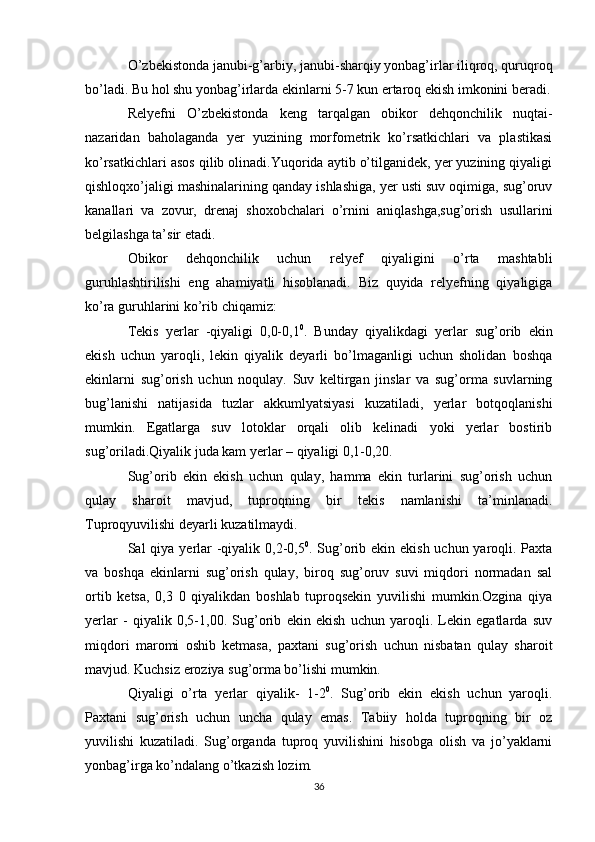 O’zbekistonda janubi-g’arbiy, janubi-sharqiy yonbag’irlar iliqroq, quruqroq
bo’ladi. Bu hol shu yonbag’irlarda ekinlarni 5-7 kun ertaroq ekish imkonini beradi.
Relyefni   O’zbekistonda   keng   tarqalgan   obikor   dehqonchilik   nuqtai-
nazaridan   baholaganda   yer   yuzining   morfometrik   ko’rsatkichlari   va   plastikasi
ko’rsatkichlari asos qilib olinadi.Yuqorida aytib o’tilganidek, yer yuzining qiyaligi
qishloqxo’jaligi mashinalarining qanday ishlashiga, yer usti suv oqimiga, sug’oruv
kanallari   va   zovur,   drenaj   shoxobchalari   o’rnini   aniqlashga,sug’orish   usullarini
belgilashga ta’sir etadi. 
Obikor   dehqonchilik   uchun   relyef   qiyaligini   o’rta   mashtabli
guruhlashtirilishi   eng   ahamiyatli   hisoblanadi.   Biz   quyida   relyefning   qiyaligiga
ko’ra guruhlarini ko’rib chiqamiz:
Tekis   yerlar   -qiyaligi   0,0-0,1 0
.   Bunday   qiyalikdagi   yerlar   sug’orib   ekin
ekish   uchun   yaroqli,   lekin   qiyalik   deyarli   bo’lmaganligi   uchun   sholidan   boshqa
ekinlarni   sug’orish   uchun   noqulay.   Suv   keltirgan   jinslar   va   sug’orma   suvlarning
bug’lanishi   natijasida   tuzlar   akkumlyatsiyasi   kuzatiladi,   yerlar   botqoqlanishi
mumkin.   Egatlarga   suv   lotoklar   orqali   olib   kelinadi   yoki   yerlar   bostirib
sug’oriladi.Qiyalik juda kam yerlar – qiyaligi 0,1-0,20. 
Sug’orib   ekin   ekish   uchun   qulay,   hamma   ekin   turlarini   sug’orish   uchun
qulay   sharoit   mavjud,   tuproqning   bir   tekis   namlanishi   ta’minlanadi.
Tuproqyuvilishi deyarli kuzatilmaydi.
Sal qiya yerlar  -qiyalik 0,2-0,5 0
. Sug’orib ekin ekish uchun yaroqli. Paxta
va   boshqa   ekinlarni   sug’orish   qulay,   biroq   sug’oruv   suvi   miqdori   normadan   sal
ortib   ketsa,   0,3   0   qiyalikdan   boshlab   tuproqsekin   yuvilishi   mumkin.Ozgina   qiya
yerlar   -   qiyalik   0,5-1,00.   Sug’orib   ekin   ekish   uchun   yaroqli.   Lekin   egatlarda   suv
miqdori   maromi   oshib   ketmasa,   paxtani   sug’orish   uchun   nisbatan   qulay   sharoit
mavjud. Kuchsiz eroziya sug’orma bo’lishi mumkin.
Qiyaligi   o’rta   yerlar   qiyalik-   1-2 0
.   Sug’orib   ekin   ekish   uchun   yaroqli.
Paxtani   sug’orish   uchun   uncha   qulay   emas.   Tabiiy   holda   tuproqning   bir   oz
yuvilishi   kuzatiladi.   Sug’organda   tuproq   yuvilishini   hisobga   olish   va   jo’yaklarni
yonbag’irga ko’ndalang o’tkazish lozim.
36 