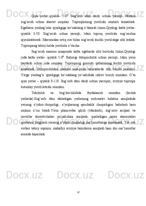 Qiya   yerlar-qiyalik-   2-3 0
.   Sug’orib   ekin   ekish   uchun   yaroqli.   Paxtani
sug’orish   uchun   sharoit   noqulay.   Tuproqlarning   yuvilishi   sezilarli   kuzatiladi.
Egatlarni yonbag’irlar qiyaligiga ko’ndalang o’tkazish lozim.Qiyaligi katta yerlar-
qiyalik   3-50.   Sug’orish   uchun   yaroqli,   lekin   tuproq   yuvilishi   sug’orishni
qiyinlashtiradi. Maromidan ortiq suv bilan sug’orish kuchli yuvilishga olib keladi.
Tuproqning tabiiy holda yuvilishi o’rtacha. 
Sug’orish   maxsus   zinapoyali   kalta   egatlarda   olib   borilishi   lozim.Qiyaligi
juda   katta   yerlar-   qiyalik   5-8 0
.   Bahorgi   dehqonchilik   uchun   yaroqli,   lekin   yerni
haydash   uchun   juda   noqulay.   Tuproqning   gumusli   qatlamining   kuchli   yuvilishi
kuzatiladi.   Dehqonchilikni   maxsus   zina-poya   terrasalarda   olib   borish   mumkin.
Yerga   yonbag’ir   qiyaligiga   ko’ndalang   yo’nalishda   ishlov   berish   mumkin.   O’ta
qiya yerlar – qiyalik 8-120 .Sug’orib ekin ekish uchun yaroqsiz, eroziya tuproqni
butunlay yuvib ketishi mumkin. 
Tokchilik   va   bog’dorchilikda   foydalanish   mumkin   (kichik
yerlarda).Sug’orib   ekin   ekiladigan   yerlarning   meliorativ   holatini   aniqlashda
yerning   o’ydim-chuqurligi,   o’yiqlarning   qanchalik   chuqurligini   baholash   ham
muhim   o’rin   tutadi.Yerni   planirovka   qilish   (tekislash),   sug’oruv   ariqlari   va
zovurlar   shoxobchalari   yo’nalishini   aniqlash,   quriladigan   nasos   stansiyalari
quvvatini belgilash yerning o’ydim chuqurligi ma’lumotlariga asoslanadi. Yer osti
suvlari tabiiy oqimini, mahalliy eroziya bazislarini aniqlash ham shu ma’lumotlar
asosida bajariladi.
37 