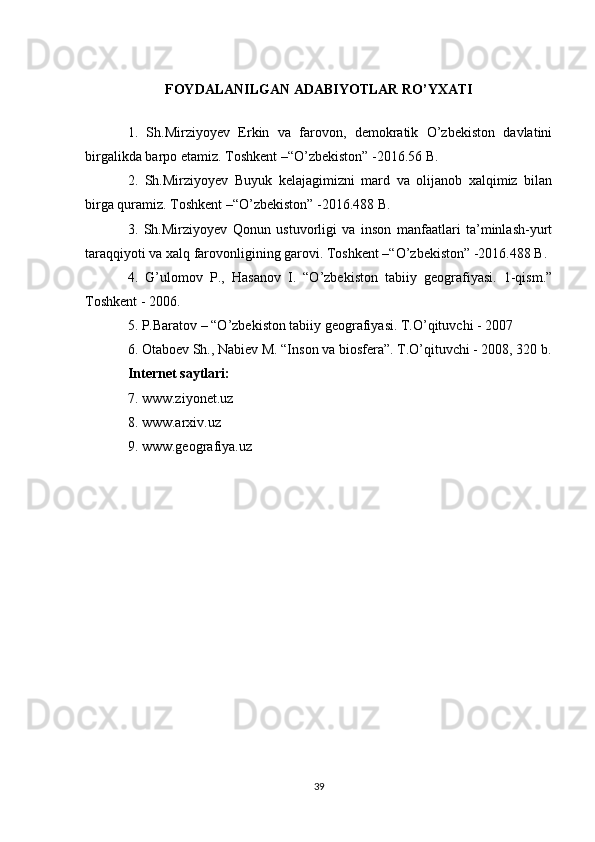FOYDALANILGAN ADABIYOTLAR RO’YXATI
1.   Sh.Mirziyoyev   Erkin   va   farovon,   demokratik   O’zbekiston   davlatini
birgalikda barpo etamiz. Toshkent –“O’zbekiston” -2016.56 B.
2.   Sh.Mirziyoyev   Buyuk   kelajagimizni   mard   va   olijanob   xalqimiz   bilan
birga quramiz. Toshkent –“O’zbekiston” -2016.488 B.
3.   Sh.Mirziyoyev   Qonun   ustuvorligi   va   inson   manfaatlari   ta’minlash-yurt
taraqqiyoti va xalq farovonligining garovi. Toshkent –“O’zbekiston” -2016.488 B.
4.   G’ulomov   P.,   Hasanov   I.   “O’zbekiston   tabiiy   geografiyasi.   1-qism.”
Toshkent - 2006.
5. P.Baratov – “O’zbekiston tabiiy geografiyasi. T.O’qituvchi - 2007
6. Otaboev Sh., Nabiev M. “Inson va biosfera”. T.O’qituvchi - 2008, 320 b.
Internet saytlari:
7. www.ziyonet.uz
8. www.arxiv.uz
9. www.geografiya.uz
39 