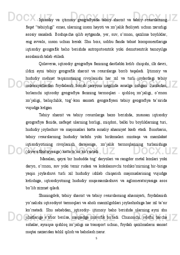 Iqtisodiy   va   ijtimoiy   geografiyada   tabiiy   sharoit   va   tabiiy   resurslarning
faqat “tabiiyligi” emas, ularning inson hayoti va xo’jalik faoliyati uchun zarurligi
asosiy   sanaladi.   Boshqacha   qilib   aytganda,   yer,   suv,   o’rmon,   qazilma   boyliklar,
eng   avvalo,   inson   uchun   kerak.   Shu   bois,   ushbu   fanda   tabiat   komponentlariga
iqtisodiy   geografik   baho   berishda   antropotsentrik   yoki   demotsentrik   tamoyilga
asoslanish talab etiladi. 
Qolaversa, iqtisodiy geografiya fanining dastlabki kelib chiqishi, ilk davri,
ildizi   ayni   tabiiy   geografik   sharoit   va   resurslarga   borib   taqaladi.   Ijtimoiy   va
hududiy   mehnat   taqsimotining   rivojlanishi   har   xil   va   turli   joylardagi   tabiiy
imkoniyatlardan   foydalanib   borish   jarayoni   negizida   amalga   oshgan.   Jumladan,
birlamchi   iqtisodiy   geografiya   fanining   tarmoqlari   -   qishloq   xo’jaligi,   o’rmon
xo’jaligi,   baliqchilik,   tog’-kon   sanoati   geografiyasi   tabiiy   geografiya   ta’sirida
vujudga kelgan.
Tabiiy   sharoit   va   tabiiy   resurslarga   baxo   berishda ,   xususan   iqtisodiy
geografiya   fanida,   nafaqat   ularning   borligi,   miqdori,   balki   bu   boyliklarning   turi,
hududiy   joylashuv   va   majmualari   katta   amaliy   ahamiyat   kasb   etadi.   Binobarin,
tabiiy   resurslarning   hududiy   tarkibi   yoki   birikmalari   mintaqa   va   mamlakat
iqtisodiyotining   rivojlanish   darajasiga,   xo’jalik   tarmoqlarining   turlanishiga
(diversifikatsiyasiga) katta ta’sir ko’rsatadi.
  Masalan,  qaysi   bir  hududda  tog’   daryolari  va  rangdor   metal   konlari  yoki
daryo ,   o’rmon,   suv   yoki   temir   rudasi   va   kokslanuvchi   toshko’mirning   bir-biriga
yaqin   joylashuvi   turli   xil   hududiy   ishlab   chiqarish   majmualarining   vujudga
kelishiga,   iqtisodiyotning   hududiy   mujassamlashuvi   va   aglomeratsiyasiga   asos
bo’lib xizmat qiladi.
Shuningdek,   tabiiy   sharoit   va   tabiiy   resurslarning   ahamiyati,   foydalanish
yo’nalishi iqtisodiyot tarmoqlari va aholi manzilgohlari joylashishiga har xil ta’sir
ko’rsatadi.   Shu   sababdan,   iqtisodiy-   ijtimoiy   baho   berishda   ularning   ayni   shu
jihatlariga   e’tibor   berilsa,   maqsadga   muvofik   bo’ladi.   Chunonchi,   relefni   barcha
sohalar,   ayniqsa   qishloq   xo’jaligi   na   transport   uchun ,   foydali   qazilmalarni   sanoat
nuqtai nazaridan tahlil qilish va baholash zarur.
5 