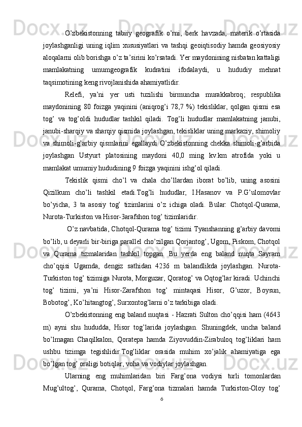O’zbekistonning   tabiiy   geografik   o’rni,   berk   havzada,   materik   o’rtasida
joylashganligi   uning   iqlim   xususiyatlari   va   tashqi   geoiqtisodiy   hamda   geosiyosiy
aloqalarni olib borishga o’z ta’sirini ko’rsatadi. Yer maydonining nisbatan kattaligi
mamlakatning   umumgeografik   kudratini   ifodalaydi,   u   hududiy   mehnat
taqsimotining keng rivojlanishida ahamiyatlidir.
Relefi,   ya’ni   yer   usti   tuzilishi   birmuncha   murakkabroq ;   respublika
maydonining   80   foizga   yaqinini   (aniqrog’i   78,7   %)   tekisliklar,   qolgan   qismi   esa
tog’   va   tog’oldi   hududlar   tashkil   qiladi.   Tog’li   hududlar   mamlakatning   janubi,
janubi-sharqiy va sharqiy qismida joylashgan, tekisliklar uning markaziy, shimoliy
va   shimoli-g’arbiy   qismlarini   egallaydi   O’zbekistonning   chekka   shimoli-g’arbida
joylashgan   Ustyurt   platosining   maydoni   40,0   ming   kv.km   atrofida   yoki   u
mamlakat umumiy hududining 9 foizga yaqinini ishg’ol qiladi. 
Tekislik   qismi   cho’l   va   chala   cho’llardan   iborat   bo’lib,   uning   asosini
Qizilkum   cho’li   tashkil   etadi.Tog’li   hududlar,   I.Hasanov   va   P.G’ulomovlar
bo’yicha,   3   ta   asosiy   tog’   tizimlarini   o’z   ichiga   oladi.   Bular:   Chotqol-Qurama,
Nurota-Turkiston va Hisor-3arafshon tog’ tizimlaridir.
  O’z navbatida, Chotqol-Qurama tog’ tizimi Tyanshanning g’arbiy davomi
bo’lib, u deyarli bir-biriga parallel cho’zilgan Qorjantog’, Ugom, Piskom, Chotqol
va   Qurama   tizmalaridan   tashkil   topgan.   Bu   yerda   eng   baland   nuqta   Sayram
cho’qqisi   Ugamda,   dengiz   sathidan   4236   m   balandlikda   joylashgan.   Nurota-
Turkiston tog’ tizimiga Nurota, Morguzar, Qoratog’ va Oqtog’lar kiradi. Uchinchi
tog’   tizimi,   ya’ni   Hisor-Zarafshon   tog’   mintaqasi   Hisor ,   G’uzor,   Boysun,
Bobotog’, Ko’hitangtog’, Surxontog’larni o’z tarkibiga oladi. 
O’zbekistonning eng baland nuqtasi  - Hazrati Sulton cho’qqisi ham (4643
m)   ayni   shu   hududda,   Hisor   tog’larida   joylashgan.   Shuningdek ,   uncha   baland
bo’lmagan   Chaqilkalon,   Qoratepa   hamda   Ziyovuddin-Zirabuloq   tog’liklari   ham
ushbu   tizimga   tegishlidir.Tog’liklar   orasida   muhim   xo’jalik   ahamiyatiga   ega
bo’lgan tog’ oraligi botiqlar, voha va vodiylar joylashgan. 
Ularning   eng   muhimlaridan   biri   Farg ’ ona   vodiysi   turli   tomonlardan
Mug ’ ultog ’,   Qurama ,   Chotqol ,   Farg ’ ona   tizmalari   hamda   Turkiston - Oloy   tog ’
6 