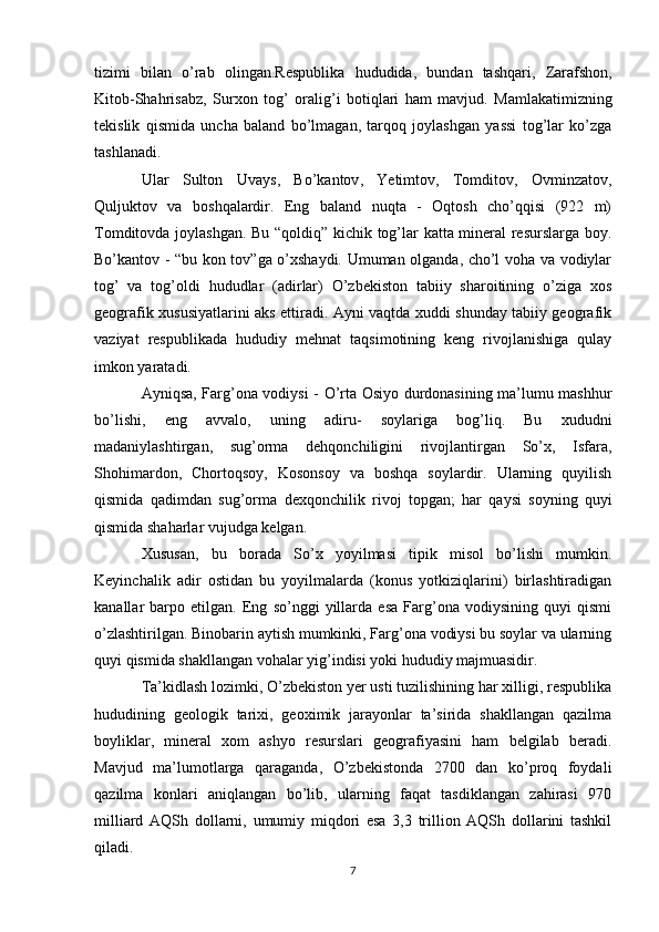 tizimi   bilan   o ’ rab   olingan . Respublika   hududida ,   bundan   tashqari ,   Zarafshon ,
Kitob - Shahrisabz ,   Surxon   tog ’   oralig ’ i   botiqlari   ham   mavjud .   Mamlakatimizning
tekislik   qismida   uncha   baland   bo’lmagan,   tarqoq   joylashgan   yassi   tog’lar   ko’zga
tashlanadi. 
Ular   Sulton   Uvays ,   Bo ’ kantov ,   Yetimtov ,   Tomditov ,   Ovminzatov ,
Quljuktov   va   boshqalardir .   Eng   baland   nuqta   -   Oqtosh   cho’qqisi   (922   m)
Tomditovda joylashgan. Bu “qoldiq” kichik tog’lar katta mineral resurslarga boy.
Bo’kantov - “bu kon tov”ga o’xshaydi. Umuman olganda, cho’l voha va vodiylar
tog’   va   tog’oldi   hududlar   (adirlar)   O’zbekiston   tabiiy   sharoitining   o’ziga   xos
geografik xususiyatlarini aks ettiradi. Ayni vaqtda xuddi shunday tabiiy geografik
vaziyat   respublikada   hududiy   mehnat   taqsimotining   keng   rivojlanishiga   qulay
imkon yaratadi. 
Ayniqsa, Farg’ona vodiysi - O’rta Osiyo durdonasining ma’lumu mashhur
bo’lishi,   eng   avvalo,   uning   adiru-   soylariga   bog’liq.   Bu   xududni
madaniylashtirgan,   sug’orma   dehqonchiligini   rivojlantirgan   So’x,   Isfara,
Shohimardon,   Chortoqsoy,   Kosonsoy   va   boshqa   soylardir.   Ularning   quyilish
qismida   qadimdan   sug’orma   dexqonchilik   rivoj   topgan ;   har   qaysi   soyning   quyi
qismida shaharlar vujudga kelgan. 
Xususan,   bu   borada   So’x   yoyilmasi   tipik   misol   bo’lishi   mumkin.
Keyinchalik   adir   ostidan   bu   yoyilmalarda   (konus   yotkiziqlarini)   birlashtiradigan
kanallar   barpo   etilgan.   Eng   so’nggi   yillarda   esa   Farg’ona   vodiysining   quyi   qismi
o’zlashtirilgan. Binobarin aytish mumkinki, Farg’ona vodiysi bu soylar va ularning
quyi qismida shakllangan vohalar yig’indisi yoki hududiy majmuasidir. 
Ta’kidlash lozimki, O’zbekiston yer usti tuzilishining har xilligi, respublika
hududining   geologik   tarixi,   geoximik   jarayonlar   ta’sirida   shakllangan   qazilma
boyliklar,   mineral   xom   ashyo   resurslari   geografiyasini   ham   belgilab   beradi.
Mavjud   ma’lumotlarga   qaraganda,   O’zbekistonda   2700   dan   ko’proq   foydali
qazilma   konlari   aniqlangan   bo’lib,   ularning   faqat   tasdiklangan   zahirasi   970
milliard   AQSh   dollarni,   umumiy   miqdori   esa   3,3   trillion   AQSh   dollarini   tashkil
qiladi.
7 