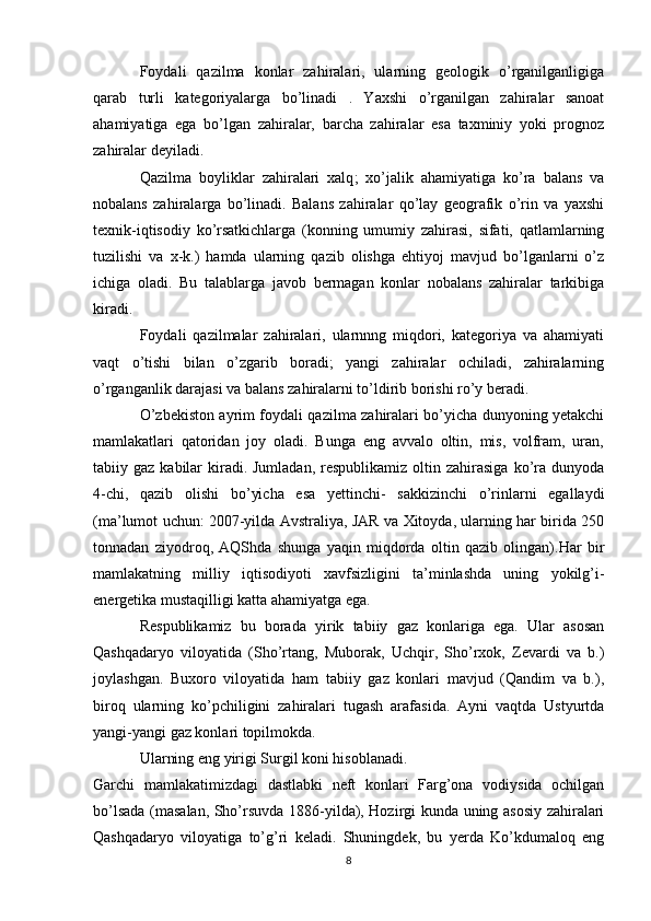 Foydali   qazilma   konlar   zahiralari,   ularning   geologik   o’rganilganligiga
qarab   turli   kategoriyalarga   bo’linadi   .   Yaxshi   o’rganilgan   zahiralar   sanoat
ahamiyatiga   ega   bo’lgan   zahiralar,   barcha   zahiralar   esa   taxminiy   yoki   prognoz
zahiralar deyiladi.
Qazilma   boyliklar   zahiralari   xalq ;   xo’jalik   ahamiyatiga   ko’ra   balans   va
nobalans   zahiralarga   bo’linadi.   Balans   zahiralar   qo’lay   geografik   o’rin   va   yaxshi
texnik-iqtisodiy   ko’rsatkichlarga   (konning   umumiy   zahirasi,   sifati,   qatlamlarning
tuzilishi   va   x-k.)   hamda   ularning   qazib   olishga   ehtiyoj   mavjud   bo’lganlarni   o’z
ichiga   oladi.   Bu   talablarga   javob   bermagan   konlar   nobalans   zahiralar   tarkibiga
kiradi.
Foydali   qazilmalar   zahiralari,   ularnnng   miqdori,   kategoriya   va   ahamiyati
vaqt   o’tishi   bilan   o’zgarib   boradi;   yangi   zahiralar   ochiladi,   zahiralarning
o’rganganlik darajasi va balans zahiralarni to’ldirib borishi ro’y beradi.
O’zbekiston ayrim foydali qazilma zahiralari bo’yicha dunyoning yetakchi
mamlakatlari   qatoridan   joy   oladi.   Bunga   eng   avvalo   oltin,   mis,   volfram,   uran,
tabiiy gaz  kabilar  kiradi. Jumladan,   respublikamiz  oltin  zahirasiga   ko’ra dunyoda
4-chi,   qazib   olishi   bo’yicha   esa   yettinchi-   sakkizinchi   o’rinlarni   egallaydi
(ma’lumot uchun: 2007-yilda Avstraliya, JAR va Xitoyda, ularning har birida 250
tonnadan   ziyodroq,   AQShda   shunga   yaqin   miqdorda   oltin   qazib   olingan).Har   bir
mamlakatning   milliy   iqtisodiyoti   xavfsizligini   ta’minlashda   uning   yokilg’i-
energetika mustaqilligi katta ahamiyatga ega. 
Respublikamiz   bu   borada   yirik   tabiiy   gaz   konlariga   ega.   Ular   asosan
Qashqadaryo   viloyatida   (Sho’rtang,   Muborak,   Uchqir,   Sho’rxok,   Zevardi   va   b.)
joylashgan.   Buxoro   viloyatida   ham   tabiiy   gaz   konlari   mavjud   (Qandim   va   b.),
biroq   ularning   ko’pchiligini   zahiralari   tugash   arafasida.   Ayni   vaqtda   Ustyurtda
yangi-yangi gaz konlari topilmokda. 
Ularning eng yirigi Surgil koni hisoblanadi.
Garchi   mamlakatimizdagi   dastlabki   neft   konlari   Farg’ona   vodiysida   ochilgan
bo’lsada (masalan, Sho’rsuvda 1886-yilda), Hozirgi kunda uning asosiy zahiralari
Qashqadaryo   viloyatiga   to’g’ri   keladi.   Shuningdek,   bu   yerda   Ko’kdumaloq   eng
8 