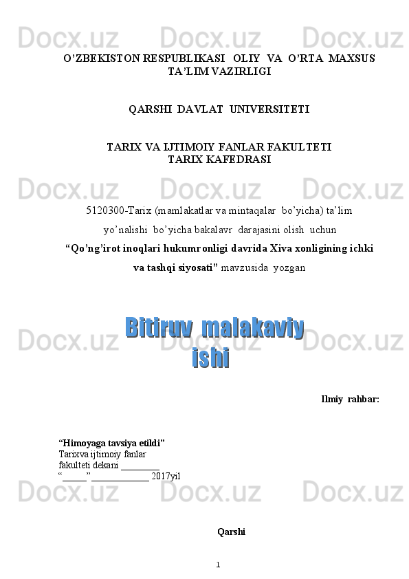 O’ZBEKISTON RESPUBLIKASI   OLIY  VA  O’RTA  MAXSUS
TA’LIM VAZIRLIGI
QARSHI  DAVLAT  UNIVERSITETI
TARIX VA IJTIMOIY FANLAR FAKULTETI
T ARIX KAFEDRASI
5120300 - Tarix  (m amlakatlar va mintaqalar  bo’yicha )  ta’lim
 yo’nalishi  bo’yicha bakalavr  darajasini olish  uchun
“ Qo’ng’irot inoqlari hukumronligi davrida Xiva xonligining ichki
va tashqi siyosati ”  mavzusida  yozgan
Ilmiy  rahbar:  
“ Himoyaga tavsiya etildi ”
Tarix va ijtimoiy fanlar
fakulteti dekani  _______ _  
“_____”____________ 201 7 yil
Qarshi 
1  Bitiruv  malakaviy    Bitiruv  malakaviy   ishiishi  