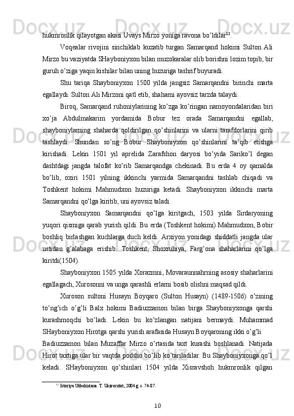 hukmronlik qilayotgan akasi Uvays Mirzo yoniga ravona bo’ldilar 12
.
Voqealar   rivojini   sinchiklab   kuzatib   turgan   Samarqand   hokimi   Sulton   Ali
Mirzo bu vaziyatda SHayboniyxon bilan muzokaralar olib borishni lozim topib, bir
guruh o’ziga yaqin kishilar bilan uning huzuriga tashrif buyuradi.
Shu   tariqa   Shayboniyxon   1500   yilda   jangsiz   Samarqandni   birinchi   marta
egallaydi. Sulton Ali Mirzoni qatl etib, shaharni ayovsiz tarzda talaydi.
Biroq, Samarqand ruhoniylarining ko’zga ko’ringan namoyondalaridan biri
xo’ja   Abdulmakarim   yordamida   Bobur   tez   orada   Samarqandni   egallab,
shayboniylarning   shaharda   qoldirilgan   qo’shinlarini   va   ularni   tarafdorlarini   qirib
tashlaydi.   Shundan   so’ng   Bobur   Shayboniyxon   qo’shinlarini   ta’qib   etishga
kirishadi.   Lekin   1501   yil   aprelida   Zarafshon   daryosi   bo’yida   Sariko’l   degan
dashtdagi   jangda   talofat   ko’rib   Samarqandga   chekinadi.   Bu   erda   4   oy   qamalda
bo’lib,   oxiri   1501   yilning   ikkinchi   yarmida   Samarqandni   tashlab   chiqadi   va
Toshkent   hokimi   Mahmudxon   huzuriga   ketadi.   Shayboniyxon   ikkinchi   marta
Samarqandni qo’lga kiritib, uni ayovsiz taladi.
Shayboniyxon   Samarqandni   qo’lga   kiritgach,   1503   yilda   Sirdaryoning
yuqori qismiga qarab yurish qildi. Bu erda (Toshkent hokimi) Mahmudxon, Bobir
boshliq   birlashgan   kuchlarga   duch   keldi.   Arxiyon   yonidagi   shiddatli   jangda   ular
ustidan   g’alabaga   erishib.   Toshkent,   Shoxruhiya,   Farg’ona   shaharlarini   qo’lga
kiritdi(1504).
Shayboniyxon 1505 yilda Xorazmni, Movaraunnahrning asosiy shaharlarini
egallagach, Xurosonni va unga qarashli erlarni bosib olishni maqsad qildi.
Xuroson   sultoni   Husayn   Boyqaro   (Sulton   Husayn)   (1489-1506)   o’zining
to’ng’ich   o’g’li   Balx   hokimi   Badiuzzamon   bilan   birga   Shayboniyxonga   qarshi
kurashmoqchi   bo’ladi.   Lekin   bu   ko’zlangan   natijani   bermaydi.   Muhammad
SHayboniyxon Hirotga qarshi yurish arafasida Husayn Boyqaroning ikki o’g’li
Badiuzzamon   bilan   Muzaffar   Mirzo   o’rtasida   taxt   kurashi   boshlanadi.   Natijada
Hirot taxtiga ular bir vaqtda podsho bo’lib ko’tariladilar. Bu Shayboniyxonga qo’l
keladi.   SHayboniyxon   qo’shinlari   1504   yilda   Xisravshoh   hukmronlik   qilgan
12
Istoriya Uzbekistana. T. Universitet, 2004 g. s. 74-87.
10