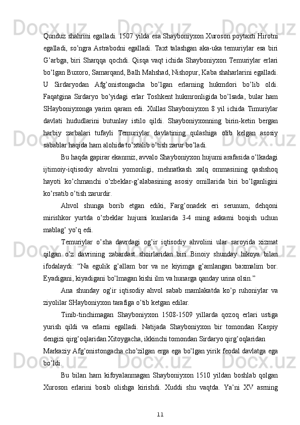 Qunduz shahrini egalladi. 1507 yilda esa Shayboniyxon Xuroson poytaxti Hirotni
egalladi,   so’ngra   Astrabodni   egalladi.   Taxt   talashgan   aka-uka   temuriylar   esa   biri
G’arbga,  biri   Sharqqa   qochdi.  Qisqa  vaqt  ichida   Shayboniyxon  Temuriylar  erlari
bo’lgan Buxoro, Samarqand, Balh Mahshad, Nishopur, Kaba shaharlarini egalladi.
U   Sirdaryodan   Afg’onistongacha   bo’lgan   erlarning   hukmdori   bo’lib   oldi.
Faqatgina   Sirdaryo   bo’yidagi   erlar   Toshkent   hukmronligida   bo’lsada,   bular   ham
SHayboniyxonga   yarim   qaram   edi.   Xullas   Shayboniyxon   8   yil   ichida   Timuriylar
davlati   hududlarini   butunlay   istilo   qildi.   Shayboniyxonning   birin-ketin   bergan
harbiy   zarbalari   tufayli   Temuriylar   davlatining   qulashiga   olib   kelgan   asosiy
sabablar haqida ham alohida to’xtalib o’tish zarur bo’ladi.
Bu haqda gapirar ekanmiz, avvalo Shayboniyxon hujumi arafasida o’lkadagi
ijtimoiy-iqtisodiy   ahvolni   yomonligi,   mehnatkash   xalq   ommasining   qashshoq
hayoti   ko’chmanchi   o’zbeklar-g’alabasining   asosiy   omillarida   biri   bo’lganligini
ko’rsatib o’tish zarurdir.
Ahvol   shunga   borib   etgan   ediki,   Farg’onadek   eri   serunum,   dehqoni
mirishkor   yurtda   o’zbeklar   hujumi   kunlarida   3-4   ming   askarni   boqish   uchun
mablag’ yo’q edi.
Temuriylar   o’sha   davrdagi   og’ir   iqtisodiy   ahvolini   ular   saroyida   xizmat
qilgan   o’z   davrining   zabardast   shoirlaridan   biri   Binoiy   shunday   hikoya   bilan
ifodalaydi:   “Na   egulik   g’allam   bor   va   ne   kiyimga   g’amlangan   baxmalim   bor.
Eyadigani, kiyadigani bo’lmagan kishi ilm va hunarga qanday urina olsin.”
Ana   shunday   og’ir   iqtisodiy   ahvol   sabab   mamlakatda   ko’p   ruhoniylar   va
ziyolilar SHayboniyxon tarafiga o’tib ketgan edilar.
Tinib-tinchimagan   Shayboniyxon   1508-1509   yillarda   qozoq   erlari   ustiga
yurish   qildi   va   erlarni   egalladi.   Natijada   Shayboniyxon   bir   tomondan   Kaspiy
dengizi qirg’oqlaridan Xitoygacha, ikkinchi tomondan Sirdaryo qirg’oqlaridan
Markaziy Afg’onistongacha cho’zilgan erga ega bo’lgan yirik feodal davlatga ega
bo’ldi.
Bu   bilan   ham   kifoyalanmagan   Shayboniyxon   1510   yildan   boshlab   qolgan
Xuroson   erlarini   bosib   olishga   kirishdi.   Xuddi   shu   vaqtda.   Ya’ni   XV   asrning
11