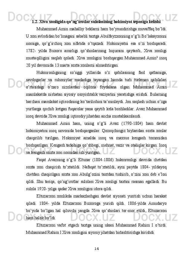 1.2. Xiva xonligida qo’ng’irotlar sulolasining hokimiyat tepasiga kelishi
Muhammad Amin mahalliy beklarni ham bo’ysundirishga muvaffaq bo’ldi.
U xon avlodidan bo’lmagani sababli taxtga Abulfayzxonning o’g’li Bo’lakayxonni
nomiga,   qo’g’irchoq   xon   sifatida   o’tqazadi.   Hokimiyatni   esa   o’zi   boshqaradi.
1782-   yilda   Buxoro   amirligi   qo’shinlarining   hujumini   qaytarib,   Xiva   xonligi
mustaqilligini   saqlab   qoladi.   Xiva   xonligini   boshqargan   Muhammad   Amin 1
  inoq
20 yil davomida 13 marta soxta xonlarni almashtirgan.
Hukmronligining   so’nggi   yillarida   o’z   qabilasining   faol   qatlamiga,
savdogarlar   va   ruhoniylar   madadiga   tayangan   hamda   turli   turkman   qabilalari
o’rtasidagi   o’zaro   nizolardan   oqilona   foydalana   olgan   Muhammad   Amin
mamlakatda nisbatan siyosiy osoyishtalik vaziyatini  yaratishga erishdi. Bularning
barchasi mamlakat iqtisodining ko’tarilishini ta’minlaydi. Jon saqlash uchun o’zga
yurtlarga qochib ketgan fuqarolar yana qaytib kela boshladilar. Avaz Muhammad
inoq davrida Xiva xonligi iqtisodiy jihatdan ancha mustahkamlandi.
Muhammad   Amin   ham,   uning   o’g’li   Avaz   (1790-1804)   ham   davlat
hokimiyatini  inoq unvonida boshqarganlar. Qozoqchingiz biylaridan soxta xonlar
chaqirilib   turilgan.   Hokimiyat   amalda   inoq   va   maxsus   kengash   tomonidan
boshqarilgan. Kengash tarkibiga qo’shbegi, mehnat, vazir va otaliqlar kirgan. Inoq
va kengash soxta xon nomidan ish yuritgan.
Faqat   Avazning   o’g’li   Eltuzar   (1804-1806)   hukmronligi   davrida   chetdan
soxta   xon   chaqirish   to’xtatildi.   Nafaqat   to’xtatildi,   ayni   paytda   1804-   yildayoq
chetdan   chaqirilgan   soxta   xon   Abulg’ozini   taxtdan  tushirib,   o’zini   xon  deb   e’lon
qildi.   Shu   tariqa,   qo’ng’irotlar   sulolasi   Xiva   xonligi   taxtini   rasman   egalladi.   Bu
sulola 1920- yilga qadar Xiva xonligini idora qildi.
Eltuzarxon   xonlikda   markazlashgan   davlat   siyosati   yuritish   uchun   harakat
qiladi.   1804-   yilda   Eltuzarxon   Buxoroga   yurish   qildi.   1806-yilda   Amudaryo
bo’yida   bo’lgan   hal   qiluvchi   jangda   Xiva   qo’shinlari   tor-mor   etildi,   Eltuzarxon
ham halok bo’ldi.
Eltuzarxon   vafot   etgach   taxtga   uning   ukasi   Muhammad   Rahim   I   o’tirdi.
Muhammad Rahim I Xiva xonligini siyosiy jihatdan birlashtirishga kirishdi.
14