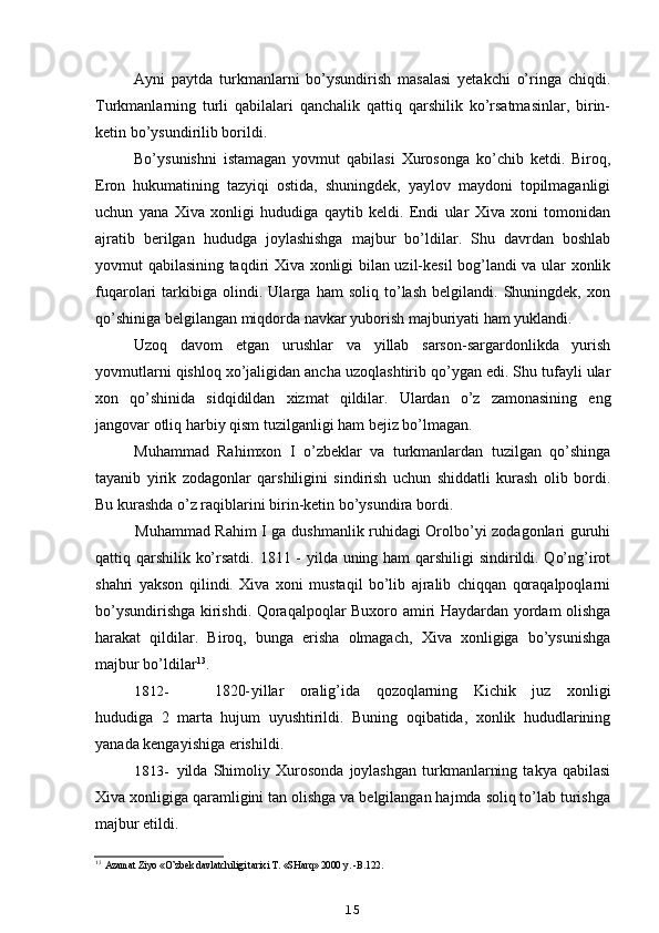 Ayni   paytda   turkmanlarni   bo’ysundirish   masalasi   yetakchi   o’ringa   chiqdi.
Turkmanlarning   turli   qabilalari   qanchalik   qattiq   qarshilik   ko’rsatmasinlar,   birin-
ketin bo’ysundirilib borildi.
Bo’ysunishni   istamagan   yovmut   qabilasi   Xurosonga   ko’chib   ketdi.   Biroq,
Eron   hukumatining   tazyiqi   ostida,   shuningdek,   yaylov   maydoni   topilmaganligi
uchun   yana   Xiva   xonligi   hududiga   qaytib   keldi.   Endi   ular   Xiva   xoni   tomonidan
ajratib   berilgan   hududga   joylashishga   majbur   bo’ldilar.   Shu   davrdan   boshlab
yovmut qabilasining taqdiri Xiva xonligi bilan uzil-kesil bog’landi va ular xonlik
fuqarolari   tarkibiga   olindi.   Ularga   ham   soliq   to’lash   belgilandi.   Shuningdek,   xon
qo’shiniga belgilangan miqdorda navkar yuborish majburiyati ham yuklandi.
Uzoq   davom   etgan   urushlar   va   yillab   sarson-sargardonlikda   yurish
yovmutlarni qishloq xo’jaligidan ancha uzoqlashtirib qo’ygan edi. Shu tufayli ular
xon   qo’shinida   sidqidildan   xizmat   qildilar.   Ulardan   o’z   zamonasining   eng
jangovar otliq harbiy qism tuzilganligi ham bejiz bo’lmagan.
Muhammad   Rahimxon   I   o’zbeklar   va   turkmanlardan   tuzilgan   qo’shinga
tayanib   yirik   zodagonlar   qarshiligini   sindirish   uchun   shiddatli   kurash   olib   bordi.
Bu kurashda o’z raqiblarini birin-ketin bo’ysundira bordi.
Muhammad Rahim I ga dushmanlik ruhidagi Orolbo’yi zodagonlari guruhi
qattiq qarshilik ko’rsatdi. 1811 - yilda uning ham qarshiligi sindirildi. Qo’ng’irot
shahri   yakson   qilindi.   Xiva   xoni   mustaqil   bo’lib   ajralib   chiqqan   qoraqalpoqlarni
bo’ysundirishga kirishdi. Qoraqalpoqlar Buxoro amiri Haydardan yordam olishga
harakat   qildilar.   Biroq,   bunga   erisha   olmagach,   Xiva   xonligiga   bo’ysunishga
majbur bo’ldilar 13
.
1812- 1820- yillar   oralig’ida   qozoqlarning   Kichik   juz   xonligi
hududiga   2   marta   hujum   uyushtirildi.   Buning   oqibatida,   xonlik   hududlarining
yanada kengayishiga erishildi.
1813- yilda   Shimoliy   Xurosonda   joylashgan   turkmanlarning   takya   qabilasi
Xiva xonligiga qaramligini tan olishga va belgilangan hajmda soliq to’lab turishga
majbur etildi.
13
Azamat Ziyo «O’zbek davlatchiligi tarixi T. «SHarq» 2000 y. -B.122.
15