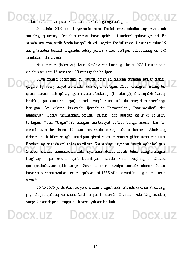 ahllari: so’filar, shayxlar katta hurmat e’tiborga ega bo’lganlar.
Xonlikda   XIX   asr   1   yarmida   ham   feodal   munosabatlarning   rivojlanib
borishiga qaramay, o’tmish patriarxal hayot qoldiqlari saqlanib qolayotgan edi. Er
hamda suv xon, yirik feodallar qo’lida edi. Ayrim feodallar qo’li ostidagi erlar 15
ming   tanobni   tashkil   qilganda,   oddiy   jamoa   a’zosi   bo’lgan   dehqonning   eri   1-2
tanobdan oshmas edi.
Rus   elchisi   (Moskva)   Ivan   Xoxlov   ma’lumotiga   ko’ra   XVII   asrda   xon
qo’shinlari soni 15 mingdan 30 minggacha bo’lgan.
Xiva   xonligi   iqtisodini   bu   davrda   og’ir   soliqlardan   tushgan   pullar   tashkil
qilgan.   Iqtisodiy   hayot   xonlikda   juda   og’ir   bo’lgan.   Xiva   xonligida   erning   bir
qismi   hukmronlik   qildayotgan   sulola   a’zolariga   (to’ralarga),   shuningdek   harbiy
boshliqlarga   (sarkardalarga)   hamda   vaqf   erlari   sifatida   masjid-madrasalarga
berilgan.   Bu   erlarda   ishlovchi   ijarachilar   “bevatanlar”,   “yarimchilar”   deb
atalganlar.   Oddiy   mehnatkash   xonga   “salgut”   deb   atalgan   og’ir   er   solig’ini
to’lagan.   Yana   “begar”deb   atalgan   majburiyat   bo’lib,   bunga   asosan   har   bir
xonadondan   bir   kishi   12   kun   davomida   xonga   ishlab   bergan.   Aholining
dehqonchilik   bilan   shug’ullanadigan   qismi   suvni   etishmasligidan   azob   chekkan.
Boylarning erlarida qullar ishlab zilgan. Shahardagi hayot bu davrda og’ir bo’lgan.
Shahar   aholisi   hunarmandchilik,   ayrimlari   dehqonchilik   bilan   shug’ullangan.
Bug’doy,   arpa   ekkan,   qurt   boqishgan.   Savdo   kam   rivojlangan.   Chunki
qaroqchilarhujum   qilib   turgan.   Savdoni   og’ir   ahvolga   tushishi   shahar   aholisi
hayotini yomonahvolga tushirib qo’yganini 1558 yilda xivani kuzatgan Jenkinson
yozadi .
1573-1575 yilda Amudaryo o’z izini o’zgartiradi natijada eski izi atrofidagi
joylashgan   qishloq   va   shaharlarda   hayot   to’xtaydi.   Odamlar   eski   Urganchdan,
yangi Urganch janubroqqa o’tib yashaydigan bo’ladi.
17