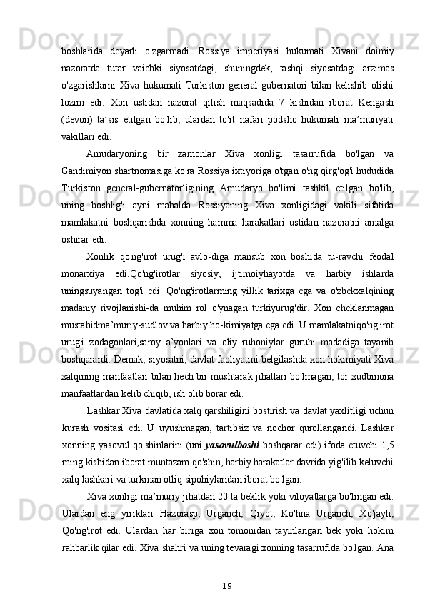 boshlarida   deyarli   o'zgarmadi.   Rossiya   imperiyasi   hukumati   Xivani   doimiy
nazoratda   tutar   vaichki   siyosatdagi,   shuningdek,   tashqi   siyosatdagi   arzimas
o'zgarishlarni   Xiva   hukumati   Turkiston   general-gubernatori   bilan   kelishib   olishi
lozim   edi.   Xon   ustidan   nazorat   qilish   maqsadida   7   kishidan   iborat   Kengash
(devon)   ta’sis   etilgan   bo'lib,   ulardan   to'rt   nafari   podsho   hukumati   ma’muriyati
vakillari edi.
Amudaryoning   bir   zamonlar   Xiva   xonligi   tasarrufida   bo'lgan   va
Gandimiyon shartnomasiga ko'ra Rossiya ixtiyoriga o'tgan o'ng qirg'og'i hududida
Turkiston   general-gubernatorligining   Amudaryo   bo'limi   tashkil   etilgan   bo'lib,
uning   boshlig'i   ayni   mahalda   Rossiyaning   Xiva   xonligidagi   vakili   sifatida
mamlakatni   boshqarishda   xonning   hamma   harakatlari   ustidan   nazoratni   amalga
oshirar edi.
Xonlik   qo'ng'irot   urug'i   avlo-diga   mansub   xon   boshida   tu-ravchi   feodal
monarxiya   edi.Qo'ng'irotlar   siyosiy,   ijtimoiyhayotda   va   harbiy   ishlarda
uningsuyangan   tog'i   edi.   Qo'ng'irotlarming   yillik   tarixga   ega   va   o'zbekxalqining
madaniy   rivojlanishi-da   muhim   rol   o'ynagan   turkiyurug'dir.   Xon   cheklanmagan
mustabidma’muriy-sudlov va harbiy ho-kimiyatga ega edi. U mamlakatniqo'ng'irot
urug'i   zodagonlari,saroy   a’yonlari   va   oliy   ruhoniylar   guruhi   madadiga   tayanib
boshqarardi. Demak, siyosatni, davlat faoliyatini belgilashda xon hokimiyati Xiva
xalqining manfaatlari bilan hech bir mushtarak jihatlari bo'lmagan, tor xudbinona
manfaatlardan kelib chiqib, ish olib borar edi.
Lashkar Xiva davlatida xalq qarshiligini bostirish va davlat yaxlitligi uchun
kurash   vositasi   edi.   U   uyushmagan,   tartibsiz   va   nochor   qurollangandi.   Lashkar
xonning yasovul  qo'shinlarini  (uni   yasovulboshi   boshqarar  edi)  ifoda etuvchi  1,5
ming kishidan iborat muntazam qo'shin, harbiy harakatlar davrida yig'ilib keluvchi
xalq lashkari va turkman otliq sipohiylaridan iborat bo'lgan.
Xiva xonligi ma’muriy jihatdan 20 ta beklik yoki viloyatlarga bo'lingan edi.
Ulardan   eng   yiriklari   Hazorasp,   Urganch,   Qiyot,   Ko'hna   Urganch,   Xo'jayli,
Qo'ng'irot   edi.   Ulardan   har   biriga   xon   tomonidan   tayinlangan   bek   yoki   hokim
rahbarlik qilar edi. Xiva shahri va uning tevaragi xonning tasarrufida bo'lgan. Ana
19