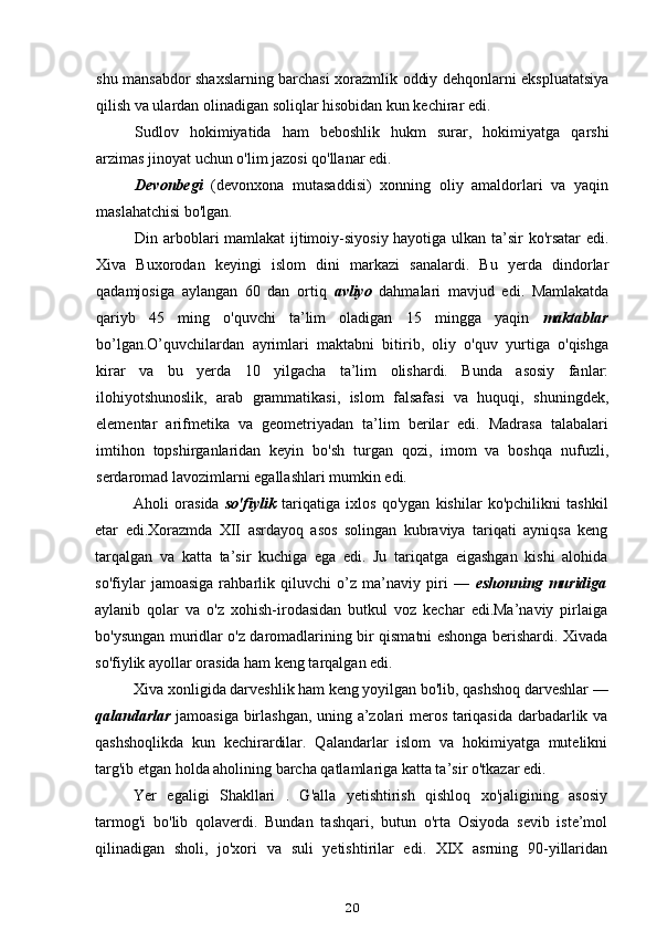 shu mansabdor shaxslarning barchasi xorazmlik oddiy dehqonlarni ekspluatatsiya
qilish va ulardan olinadigan soliqlar hisobidan kun kechirar edi.
Sudlov   hokimiyatida   ham   beboshlik   hukm   surar,   hokimiyatga   qarshi
arzimas jinoyat uchun o'lim jazosi qo'llanar edi.
Devonbegi   (devonxona   mutasaddisi)   xonning   oliy   amaldorlari   va   yaqin
maslahatchisi bo'lgan.
Din arboblari mamlakat ijtimoiy-siyosiy hayotiga ulkan ta’sir ko'rsatar  edi.
Xiva   Buxorodan   keyingi   islom   dini   markazi   sanalardi.   Bu   yerda   dindorlar
qadamjosiga   aylangan   60   dan   ortiq   avliyo   dahmalari   mavjud   edi.   Mamlakatda
qariyb   45   ming   o'quvchi   ta’lim   oladigan   15   mingga   yaqin   maktablar
bo’lgan.O’quvchilardan   ayrimlari   maktabni   bitirib,   oliy   o'quv   yurtiga   o'qishga
kirar   va   bu   yerda   10   yilgacha   ta’lim   olishardi.   Bunda   asosiy   fanlar:
ilohiyotshunoslik,   arab   grammatikasi,   islom   falsafasi   va   huquqi,   shuningdek,
elementar   arifmetika   va   geometriyadan   ta’lim   berilar   edi.   Madrasa   talabalari
imtihon   topshirganlaridan   keyin   bo'sh   turgan   qozi,   imom   va   boshqa   nufuzli,
serdaromad lavozimlarni egallashlari mumkin edi.
Aholi   orasida   so'fiylik   tariqatiga   ixlos   qo'ygan   kishilar   ko'pchilikni   tashkil
etar   edi.Xorazmda   XII   asrdayoq   asos   solingan   kubraviya   tariqati   ayniqsa   keng
tarqalgan   va   katta   ta’sir   kuchiga   ega   edi.   Ju   tariqatga   eigashgan   kishi   alohida
so'fiylar   jamoasiga   rahbarlik   qiluvchi   o’z   ma’naviy   piri   —   eshonning   muridiga
aylanib   qolar   va   o'z   xohish-irodasidan   butkul   voz   kechar   edi.Ma’naviy   pirlaiga
bo'ysungan muridlar o'z daromadlarining bir qismatni eshonga berishardi. Xivada
so'fiylik ayollar orasida ham keng tarqalgan edi.
Xiva xonligida darveshlik ham keng yoyilgan bo'lib, qashshoq darveshlar —
qalandarlar   jamoasiga birlashgan, uning a’zolari meros tariqasida darbadarlik va
qashshoqlikda   kun   kechirardilar.   Qalandarlar   islom   va   hokimiyatga   mutelikni
targ'ib etgan holda aholining barcha qatlamlariga katta ta’sir o'tkazar edi.
Yer   egaligi   Shakllari   .   G'alla   yetishtirish   qishloq   xo'jaligining   asosiy
tarmog'i   bo'lib   qolaverdi.   Bundan   tashqari,   butun   o'rta   Osiyoda   sevib   iste’mol
qilinadigan   sholi,   jo'xori   va   suli   yetishtirilar   edi.   XIX   asrning   90-yillaridan
20