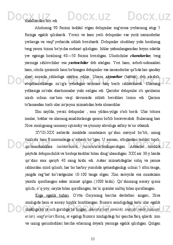 shakllaridan biri edi..
Aholining   90   foizini   tashkil   etgan   dehqonlar   sug'orma   yerlarning   atigi   5
foiziga   egalik   qilishardi.   Yersiz   va   kam   yerli   dehqonlar   esa   yirik   zamindorlar
yerlariga   va   vaqf   yerlarida   ishlab   berishardi.   Dehqonlar   ulushbay   yoki   hosilning
teng yarmi tizimi bo'yicha mehnat qilishgan. Ishlar yakunlanganidan keyin odatda
yer   egasiga   hosilning   40—50   foizini   berishgan.   Ulushchilar   chorakorlar,   teng
yarmiga   ishlovchilar   esa   yarimchilar   deb   atalgan.   Yeri   ham,   asbob-uskunalari
ham, ishchi qoramoli ham bo'lmagan dehqonlar esa zamindorlar qo'lida har qanday
shart   asosida   ishlashga   majbur   edilar.   Ularni   xizmatkor   (batrak)   deb   atashib,
ovqatlanishlariga   zo’rg'a   yetadigan   arzimas   haq   berib   ishlatishardi.   Ularning
yelkasiga   zo'raki   shartnomalar   yuki   osilgan   edi.   Qarzdor   dehqonlar   o'z   qarzlarini
uzish   uchun   ma’lum   vaqt   davomida   ishlab   berishlari   lozim   edi.   Qarzini
to'lamasdan turib ular xo'jayini xizmatidan keta olmasdilar.
Shu   zaylda,   yersiz   dehqonlar   ,   soni   yildan-yilga   o'sib   bordi.   Ular   tobora
xonlar, beklar va ularning amaldorlariga qaram bo'lib boraverishdi. Bularning bari
Xiva xonligining umumiy iqtisodiy va ijtimoiy ahvoliga salbiy ta’sir otkazdi.
XVIII-XIX   asrlarda   xonlikda   muntazam   qo’shin   mavjud   bo’lib,   uning
tuzilishi ham Buxoronikiga o’xshash bo’lgan. U asosan, otliqlardan tashkil topib,
qo’mondonilikni   lashkarboshi,   yuzboshilar boshqarishgan.   Askarlar   tinchlik
paytida dehqonchilik va boshqa kasblar bilan shug’ulanishgan. XIX asr 30-y.larida
qo’shin   soni   qariyb   40   ming   kishi   edi.   Askar   xizmatidagilar   soliq   va   jamoa
ishlaridan ozod qilinib, har bir harbiy yurishda qatnashganligi uchun 5 oltin tanga,
jangda   rag’bat   ko’rsatganlar   10-100   tanga   olgan.   Xon   saroyida   esa   muntazam
yaxshi   qurollangan   askar   xizmat   qilgan   (1000   kishi).   Qo’shinning   asosiy   qismi
qilich, o’q-yoy, nayza bilan qurollangan; ba’zi qismlar miltiq bilan qurollangan.
Erga   egalik   turlari .   O’rtta   Osiyoning   barcha   davlatlari   singari,   Xiva
xonligida ham er asosiy boylik hisoblangan. Buxoro amirligidagi kabi ular egalik
shakliga ko’ra uch guruhga bo’lingan:  davlat erlari (amlok), shaxsiy mulk (xususiy
erlar), vaqf erlari. Biroq, er egaligi Buxoro xonligidagi bir qancha farq qilardi: xon
va uning qarindoshlari barcha erlarning deyarli yarmiga egalik qilishgan. Qolgan
22 