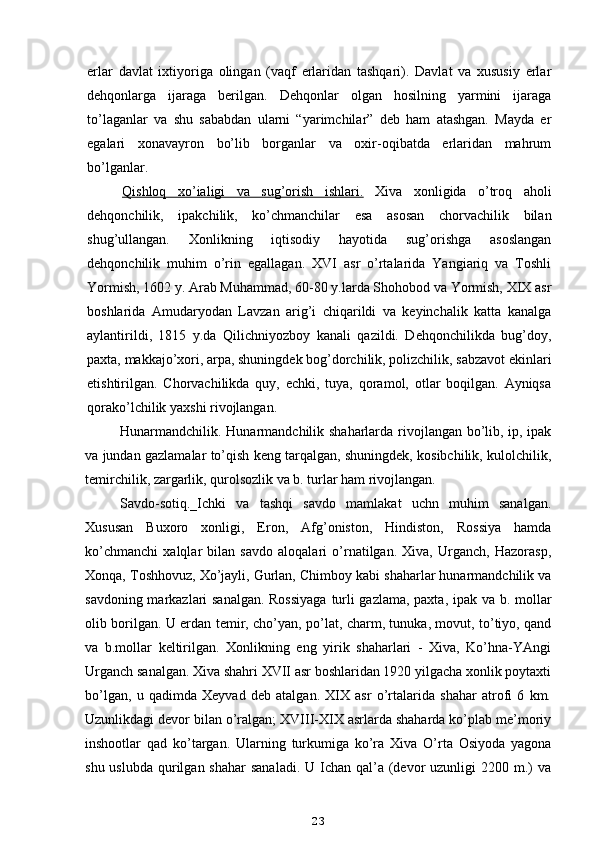 erlar   davlat   ixtiyoriga   olingan   (vaqf   erlaridan   tashqari).   Davlat   va   xususiy   erlar
dehqonlarga   ijaraga   berilgan.   Dehqonlar   olgan   hosilning   yarmini   ijaraga
to’laganlar   va   shu   sababdan   ularni   “yarimchilar”   deb   ham   atashgan.   Mayda   er
egalari   xonavayron   bo’lib   borganlar   va   oxir-oqibatda   erlaridan   mahrum
bo’lganlar.
Qishloq   xo’ialigi   va   sug’orish   ishlari.   Xiva   xonligida   o’troq   aholi
dehqonchilik,   ipakchilik,   ko’chmanchilar   esa   asosan   chorvachilik   bilan
shug’ullangan.   Xonlikning   iqtisodiy   hayotida   sug’orishga   asoslangan
dehqonchilik   muhim   o’rin   egallagan.   XVI   asr   o’rtalarida   Yangiariq   va   Toshli
Yormish, 1602 y. Arab Muhammad, 60-80 y.larda Shohobod va Yormish, XIX asr
boshlarida   Amudaryodan   Lavzan   arig’i   chiqarildi   va   keyinchalik   katta   kanalga
aylantirildi,   1815   y.da   Qilichniyozboy   kanali   qazildi.   Dehqonchilikda   bug’doy,
paxta, makkajo’xori, arpa, shuningdek bog’dorchilik, polizchilik, sabzavot ekinlari
etishtirilgan.   Chorvachilikda   quy,   echki,   tuya,   qoramol,   otlar   boqilgan.   Ayniqsa
qorako’lchilik yaxshi rivojlangan.
Hunarmandchilik. Hunarmandchilik shaharlarda rivojlangan bo’lib, ip, ipak
va jundan gazlamalar to’qish keng tarqalgan, shuningdek, kosibchilik, kulolchilik,
temirchilik, zargarlik, qurolsozlik va b. turlar ham rivojlangan.
Savdo-sotiq._Ichki   va   tashqi   savdo   mamlakat   uchn   muhim   sanalgan.
Xususan   Buxoro   xonligi,   Eron,   Afg’oniston,   Hindiston,   Rossiya   hamda
ko’chmanchi   xalqlar   bilan   savdo   aloqalari   o’rnatilgan.   Xiva,   Urganch,   Hazorasp,
Xonqa, Toshhovuz, Xo’jayli, Gurlan, Chimboy kabi shaharlar hunarmandchilik va
savdoning markazlari sanalgan. Rossiyaga turli gazlama, paxta, ipak va b. mollar
olib borilgan. U erdan temir, cho’yan, po’lat, charm, tunuka, movut, to’tiyo, qand
va   b.mollar   keltirilgan.   Xonlikning   eng   yirik   shaharlari   -   Xiva,   Ko’hna-YAngi
Urganch sanalgan. Xiva shahri XVII asr boshlaridan 1920 yilgacha xonlik poytaxti
bo’lgan,   u   qadimda   Xeyvad   deb   atalgan.   XIX   asr   o’rtalarida   shahar   atrofi   6   km.
Uzunlikdagi devor bilan o’ralgan; XVIII-XIX asrlarda shaharda ko’plab me’moriy
inshootlar   qad   ko’targan.   Ularning   turkumiga   ko’ra   Xiva   O’rta   Osiyoda   yagona
shu uslubda  qurilgan shahar  sanaladi.  U Ichan qal’a  (devor  uzunligi  2200 m.)  va
23