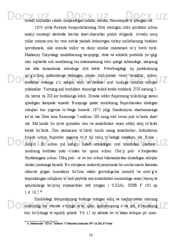 metall buyumlar ishlab chiqaradigan ustalar, asosan, Hazoraspda to’plangan edi.
1873 yilda   Rossiya   bosqinchilarining   Xiva   xonligini   istilo   qilishlari   uchun
azaliy   mustaqil   davlatda   barcha   shart-sharoitlar   pishib   etilgandi.   Avvalo   uzoq
yillar   yonma-yon   bir   tom   ostida   yashab   kelayotgan   turkiy   millatlarning   boshlari
qovishmadi,   ular   orasida   milliy   va   diniy   nizolar   muntazam   ro’y   berib   turdi.
Markaziy   Osiyodagi   xonliklarning   tarqoqligi,   etuk   va   adolatli   podshoh   yo’qligi
ohir   oqibatda   uch   xonlikning   rus   xukumatining   tobe   quliga   aylanishga,   xalqning
esa   ikki   tamonlama   ezilishiga   olib   keldi.   Peterburgdagi   oq   podshohning
qo’g’irchoq   xokimlariga   aylangan   xonlar   turli-tuman   temir   tersaklar,   orden-
medallar   evaziga   o’z   xalqini   ezib,   xo’rladilar,   yurt   boshiga   misilsiz   soliqlar
yukladilar. Yurtning asil boyliklari shimolga tashib ketila boshladi. XIX asrning 2-
chi yarmi va XX asr boshlariga kelib, Xivada oddiy fuqoroning tirikchiligi xavas
qiladigan   darajada   emasdi.   Bosqinga   qadar   xonlikning   fuqorolaridan   oladigan
soliqlari   turi   yigirma   to’rttaga   borardi.   1873   yilgi   Gandimiyon   shartnomasiga
ko’ra  esa   Xiva  xoni  Rossiyaga   2-million  200  ming  rubl  tovon  puli   to’lashi   shart
edi.   Ma’lumki   bu   yirik   qiymatni   xon   va   amaldorlari   emas   oddiy   xalq   to’lashi
kerak   bo’lardi.   Xon   xazinasini   to’ldirib   turish   uning   amaldorlari,   hokimlarini
boqish   uchun   fuqorolar   yigirma   to’rt   hil   soliq   to’lashga   maxkum   edi.   Bular   -
Solg’it:-   Er   uchun   pul   solig’i,   Zakot:-sotiladigan   mol   xisobidan,   Daxyak:-
xosilning   beshdan   yoki   o’ndan   bir   qismi   uchun.   Cho’p   puli-   o’tloqlardan
foydalangani uchun. Otliq puli:- er va suv uchun tukmanlardan olinadigan soliqlar
shular jumlasiga kirardi. Bu soliqlarni undirish jarayonida bir necha marta shaxsan
ishtirok   qilgan   Amudaryo   bo’limi   vakili   guvoxligicha   noxolol   va   noto’g’ri
taqsimlangan soliqlarni to’lash paytida xon amaldorlari muomilaga emas (tayoq va
qamchilarga   ko’proq   suyanardilar   deb   yozgan   )   S.GIAL.   SSSR   F   183   op
1.d .16.2. 14
Xonlikdagi   dehqonlarning   boshiga   tushgan   soliq   va   majburiyatlar   ularning
tirikchiligi   bir   tekisda   o’tishga   ta’sir   qilar,   qashshoqning   o’rta   xol,   o’rtaxolning
boy   bo’lishiga   to’sqinlik   qilardi.   Yil   12   oy   dalada   ter   to’kkan   dehqon   yil   oxiri-
14
А . Abdurasulov “XIVA” Toshkent “O’zbekiston”nashryoti 1997 yil 106,107 betlar
25