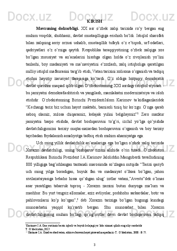 KIRISH
Mavzuning   dolzarbligi.   XX   asr   o’zbek   xalqi   tarixida   ro’y   bergan   eng
muhim voqelik, shubhasiz, davlat mustaqilligiga erishish bo’ldi. Istiqlol sharofati
bilan   xalqning   asriy   orzusi   ushalib,   mustaqillik   tufayli   o’z   e’tiqodi,   urf-odatlari,
qadriyatlari   o’z   o’rniga   qaytdi.   Respublika   taraqqiyotining   o’zbek   xalqiga   xos
bo’lgan   xususiyat   va   an’analarini   hisobga   olgan   holda   o’z   rivojlanish   yo’lini
tanlashi,   boy   madaniyati   va   ma’naviyatini   e’zozlash,   xalq   istiqboliga   qaratilgan
milliy istiqlol mafkurasini targ’ib etish, Vatan tarixini xolisona o’rganish va tadqiq
etishni   hayotiy   zaruriyat   darajasiga   ko’tardi.   O’z   oldiga   huquqiy   demokratik
davlat qurishni maqsad qilib olgan O’zbekistonning XXI asrdagi istiqbol siyosati -
bu jamiyatni demokratlashtirish va yangilash, mamlakatni modernizatsiya va isloh
etishdir.   O`zbekistonning   Birinchi   PrezidentiIslom   Karimov   ta`kidlaganlaridek
“Kechangi tarix biz uchun hayot maktabi, bamisoli tiniq bir ko`zgu. O`nga qarab
saboq   olamiz,   xulosa   chiqaramiz,   kelajak   yulini   belgilaymiz” 1
  Zero   mazkur
jamiyatni   barpo   etishda,   davlat   boshqaruvini   to’g’ri,   izchil   yo’lga   qo’yishda
davlatchiligimizni   tarixiy   nuqtai-nazardan   boshqaruvini   o’rganish   va   boy   tarixiy
tajribadan foydalanish amaliyotga tadbiq etish muhim ahamiyatga ega.
Uch ming yillik davlatchilik an’analariga ega bo’lgan o’zbek xalqi tarixida
Xorazm   davlatchiligi,   uning   boshqaruv   tizimi   alohida   o’rin   tutadi.   O`zbekiston
Respublikasi Birinchi Prezident I.A.Karimov Jaloliddin Manguberdi tavalludining
800 yilligiga bag’ishlangan tantanali marosimda so’zlagan nutqida “Tarixi qariyb
uch   ming   yilga   boradigan,   buyuk   fan   va   madaniyat   o’lkasi   bo’lgan,   jahon
sivilazatsiyasiga   bebaho   hissa   qo’shgan   ulug’   zotlar   vatani,”Avesto”dek   o’lmas
asar   yaratilgan   tabarruk   tuproq   -   Xorazm   zamini   butun   dunyoga   ma’lum   va
mashhur. Bu yurt tengsiz allomalar, aziz avliyolar, podshohu sarkardalar, botir va
pahlovonlarni   ko’p   ko’rgan”, 2
  deb   Xorazm   tarixiga   bo’lgan   bugungi   kundagi
munosabatni   yaqqol   ko’rsatib   bergan.   Shu   munosabat   bilan   Xorazm
davlatchiligining   muhim   bo’lagi   qo’ng’irotlar   davri   davlat   boshqaruvini   tadqiq
1
Karimov I A Ona yurtimiz baxtu iqboli va buyuk kelajagi yo`lida xizmat qilish-eng oliy saodatdir 
T.:O`zbekiston,2015
2 2
 Karimov I.A. Ozod va obod vatan, erkin va farovon hayot pirovard maqsadimiz.-T.: O’zbekiston, 2000. -B.75.
3 