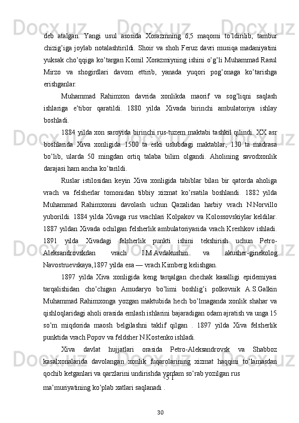 deb   atalgan.   Yangi   usul   asosida   Xorazmning   6,5   maqomi   to’ldirilib,   tambur
chizig’iga   joylab   notalashtirildi.   Shoir   va   shoh   Feruz   davri   musiqa   madaniyatini
yuksak cho’qqiga ko’targan Komil Xorazmiyning ishini o’g’li Muhammad Rasul
Mirzo   va   shogirdlari   davom   ettirib,   yanada   yuqori   pog’onaga   ko’tarishga
erishganlar.
Muhammad   Rahimxon   davrida   xonlikda   maorif   va   sog’liqni   saqlash
ishlariga   e’tibor   qaratildi.   1880   yilda   Xivada   birinchi   ambulatoriya   ishlay
boshladi.
1884 yilda xon saroyida birinchi rus-tuzem maktabi tashkil qilindi. XX asr
boshlarida   Xiva   xonligida   1500   ta   eski   uslubdagi   maktablar,   130   ta   madrasa
bo’lib,   ularda   50   mingdan   ortiq   talaba   bilim   olgandi.   Aholining   savodxonlik
darajasi ham ancha ko’tarildi.
Ruslar   istilosidan   keyin   Xiva   xonligida   tabiblar   bilan   bir   qatorda   aholiga
vrach   va   felsherlar   tomonidan   tibbiy   xizmat   ko’rsatila   boshlandi.   1882   yilda
Muhammad   Rahimxonni   davolash   uchun   Qazalidan   harbiy   vrach   N.Norvillo
yuborildi. 1884 yilda Xivaga rus vrachlari Kolpakov va Kolossovskiylar  keldilar.
1887 yildan Xivada ochilgan felsherlik ambulatoriyasida vrach Kreshkov ishladi.
1891   yilda   Xivadagi   felsherlik   punkti   ishini   tekshirish   uchun   Petro-
Aleksandrovskdan   vrach   I.M.Avdakushin   va   akusher-ginekolog
Navostruevskaya,1897 yilda esa — vrach Kimberg kelishgan.
1897   yilda   Xiva   xonligida   keng   tarqalgan   chechak   kasalligi   epidemiyasi
tarqalishidan   cho’chigan   Amudaryo   bo’limi   boshlig’i   polkovnik   A.S.Galkin
Muhammad   Rahimxonga   yozgan   maktubida   hech   bo’lmaganda   xonlik   shahar   va
qishloqlaridagi aholi orasida emlash ishlarini bajaradigan odam ajratish va unga 15
so’m   miqdorida   maosh   belgilashni   taklif   qilgan   .   1897   yilda   Xiva   felsherlik
punktida vrach Popov va feldsher N.Kostenko ishladi.
Xiva   davlat   hujjatlari   orasida   Petro-Aleksandrovsk   va   Shabboz
kasalxonalarida   davolangan   xonlik   fuqarolarining   xizmat   haqqini   to’lamasdan
qochib ketganlari va qarzlarini undirishda yordam so’rab yozilgan rus
-5 1
ma’muriyatining ko’plab xatlari saqlanadi .
30 