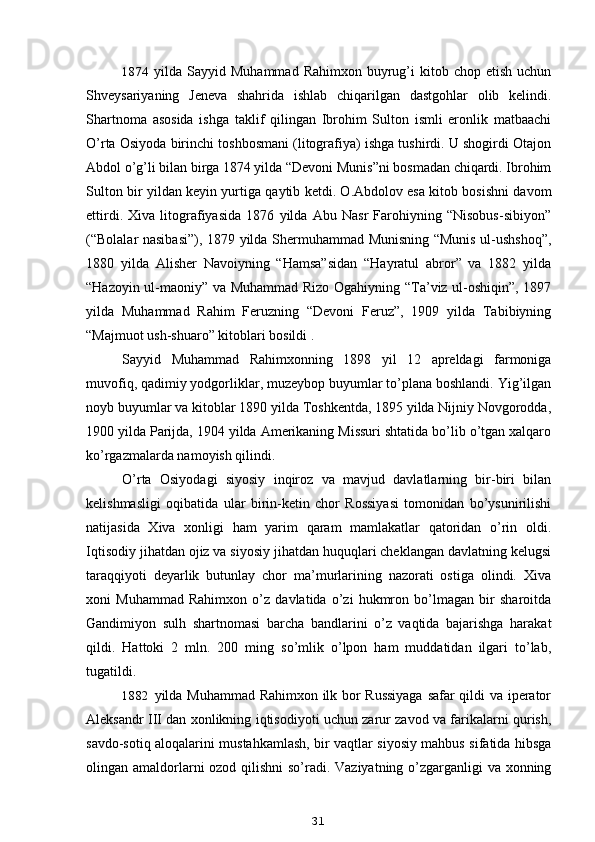 1874 yilda Sayyid  Muhammad  Rahimxon  buyrug’i  kitob  chop etish  uchun
Shveysariyaning   Jeneva   shahrida   ishlab   chiqarilgan   dastgohlar   olib   kelindi.
Shartnoma   asosida   ishga   taklif   qilingan   Ibrohim   Sulton   ismli   eronlik   matbaachi
O’rta Osiyoda birinchi toshbosmani (litografiya) ishga tushirdi. U shogirdi Otajon
Abdol o’g’li bilan birga 1874 yilda “Devoni Munis”ni bosmadan chiqardi. Ibrohim
Sulton bir yildan keyin yurtiga qaytib ketdi. O.Abdolov esa kitob bosishni davom
ettirdi.   Xiva   litografiyasida   1876   yilda   Abu   Nasr   Farohiyning   “Nisobus-sibiyon”
(“Bolalar nasibasi”), 1879 yilda Shermuhammad Munisning “Munis ul-ushshoq”,
1880   yilda   Alisher   Navoiyning   “Hamsa”sidan   “Hayratul   abror”   va   1882   yilda
“Hazoyin ul-maoniy” va Muhammad Rizo Ogahiyning “Ta’viz ul-oshiqin”, 1897
yilda   Muhammad   Rahim   Feruzning   “Devoni   Feruz”,   1909   yilda   Tabibiyning
“Majmuot ush-shuaro” kitoblari bosildi .
Sayyid   Muhammad   Rahimxonning   1898   yil   12   apreldagi   farmoniga
muvofiq, qadimiy yodgorliklar, muzeybop buyumlar to’plana boshlandi. Yig’ilgan
noyb buyumlar va kitoblar 1890 yilda Toshkentda, 1895 yilda Nijniy Novgorodda,
1900 yilda Parijda, 1904 yilda Amerikaning Missuri shtatida bo’lib o’tgan xalqaro
ko’rgazmalarda namoyish qilindi.
O’rta   Osiyodagi   siyosiy   inqiroz   va   mavjud   davlatlarning   bir-biri   bilan
kelishmasligi   oqibatida   ular   birin-ketin   chor   Rossiyasi   tomonidan   bo’ysunirilishi
natijasida   Xiva   xonligi   ham   yarim   qaram   mamlakatlar   qatoridan   o’rin   oldi.
Iqtisodiy jihatdan ojiz va siyosiy jihatdan huquqlari cheklangan davlatning kelugsi
taraqqiyoti   deyarlik   butunlay   chor   ma’murlarining   nazorati   ostiga   olindi.   Xiva
xoni   Muhammad   Rahimxon   o’z   davlatida   o’zi   hukmron   bo’lmagan   bir   sharoitda
Gandimiyon   sulh   shartnomasi   barcha   bandlarini   o’z   vaqtida   bajarishga   harakat
qildi.   Hattoki   2   mln.   200   ming   so’mlik   o’lpon   ham   muddatidan   ilgari   to’lab,
tugatildi.
1882 yilda Muhammad Rahimxon ilk bor Russiyaga  safar qildi va iperator
Aleksandr III dan xonlikning iqtisodiyoti uchun zarur zavod va farikalarni qurish,
savdo-sotiq aloqalarini mustahkamlash, bir vaqtlar siyosiy mahbus sifatida hibsga
olingan amaldorlarni  ozod qilishni  so’radi. Vaziyatning o’zgarganligi va xonning
31