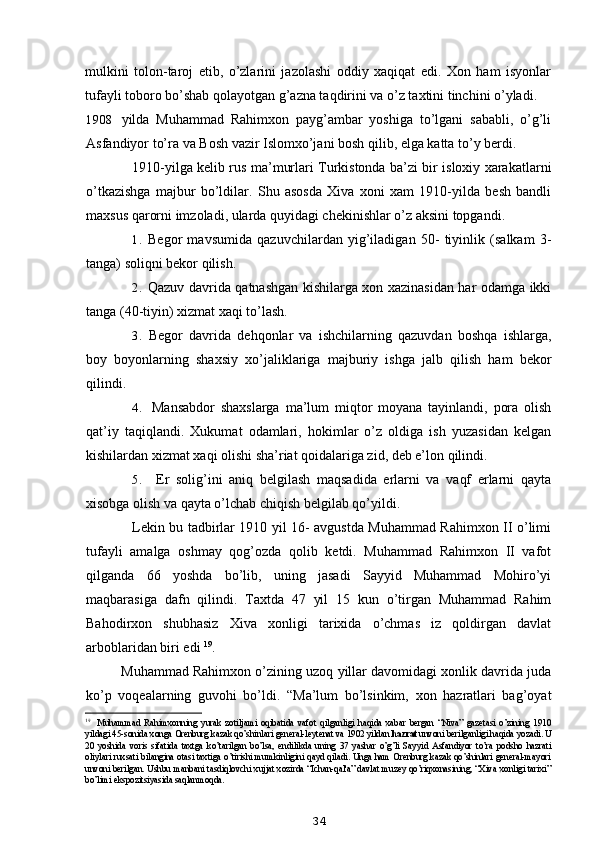 mulkini   tolon-taroj   etib,   o’zlarini   jazolashi   oddiy   xaqiqat   edi.   Xon   ham   isyonlar
tufayli toboro bo’shab qolayotgan g’azna taqdirini va o’z taxtini tinchini o’yladi.
1908 yilda   Muhammad   Rahimxon   payg’ambar   yoshiga   to’lgani   sababli,   o’g’li
Asfandiyor to’ra va Bosh vazir Islomxo’jani bosh qilib, elga katta to’y berdi.
1910-yilga kelib rus ma’murlari Turkistonda ba’zi bir isloxiy xarakatlarni
o’tkazishga   majbur   bo’ldilar.   Shu   asosda   Xiva   xoni   xam   1910-yilda   besh   bandli
maxsus qarorni imzoladi, ularda quyidagi chekinishlar o’z aksini topgandi.
1. Begor   mavsumida   qazuvchilardan   yig’iladigan   50-   tiyinlik   (salkam   3-
tanga) soliqni bekor qilish.
2. Qazuv davrida qatnashgan kishilarga xon xazinasidan har odamga ikki
tanga (40-tiyin) xizmat xaqi to’lash.
3. Begor   davrida   dehqonlar   va   ishchilarning   qazuvdan   boshqa   ishlarga,
boy   boyonlarning   shaxsiy   xo’jaliklariga   majburiy   ishga   jalb   qilish   ham   bekor
qilindi.
4. Mansabdor   shaxslarga   ma’lum   miqtor   moyana   tayinlandi,   pora   olish
qat’iy   taqiqlandi.   Xukumat   odamlari,   hokimlar   o’z   oldiga   ish   yuzasidan   kelgan
kishilardan xizmat xaqi olishi sha’riat qoidalariga zid, deb e’lon qilindi.
5. Er   solig’ini   aniq   belgilash   maqsadida   erlarni   va   vaqf   erlarni   qayta
xisobga olish va qayta o’lchab chiqish belgilab qo’yildi.
Lekin bu tadbirlar 1910 yil 16- avgustda Muhammad Rahimxon II o’limi
tufayli   amalga   oshmay   qog’ozda   qolib   ketdi.   Muhammad   Rahimxon   II   vafot
qilganda   66   yoshda   bo’lib,   uning   jasadi   Sayyid   Muhammad   Mohiro’yi
maqbarasiga   dafn   qilindi.   Taxtda   47   yil   15   kun   o’tirgan   Muhammad   Rahim
Bahodirxon   shubhasiz   Xiva   xonligi   tarixida   o’chmas   iz   qoldirgan   davlat
arboblaridan biri edi  19
.
Muhammad Rahimxon o’zining uzoq yillar davomidagi xonlik davrida juda
ko’p   voqealarning   guvohi   bo’ldi.   “Ma’lum   bo’lsinkim,   xon   hazratlari   bag’oyat
19
Muhammad   Rahimxonning   yurak   zotiljami   oqibatida   vafot   qilganligi   haqida   xabar   bergan   “Niva”   gazetasi   o’zining   1910
yildagi 45-sonida xonga Orenburg kazak qo’shinlari general-leytenat va 1902 yildan  hazrat  unvoni berilganligi haqida yozadi. U
20   yoshida   voris   sifatida   taxtga   ko’tarilgan   bo’lsa,   endilikda   uning   37   yashar   o’g’li   Sayyid   Asfandiyor   to’ra   podsho   hazrati
oliylari ruxsati bilangina otasi taxtiga o’tirishi mumkinligini qayd qiladi. Unga ham Orenburg kazak qo’shinlari general-mayori
unvoni berilgan. Ushbu manbani tasdiqlovchi xujjat xozirda “Ichan-qal'a” davlat muzey qo’riqxonasining, “Xiva xonligi tarixi”
bo’limi ekspozitsiyasida saqlanmoqda.
34
