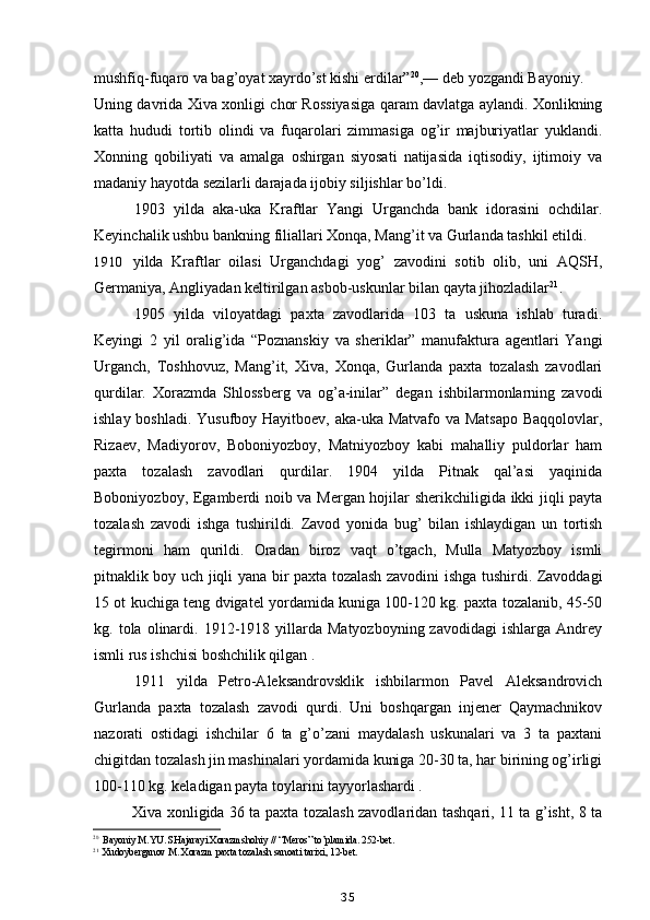 mushfiq-fuqaro va bag’oyat xayrdo’st kishi erdilar” 20
,— deb yozgandi Bayoniy.
Uning davrida Xiva xonligi chor Rossiyasiga qaram davlatga aylandi. Xonlikning
katta   hududi   tortib   olindi   va   fuqarolari   zimmasiga   og’ir   majburiyatlar   yuklandi.
Xonning   qobiliyati   va   amalga   oshirgan   siyosati   natijasida   iqtisodiy,   ijtimoiy   va
madaniy hayotda sezilarli darajada ijobiy siljishlar bo’ldi.
1903   yilda   aka-uka   Kraftlar   Yangi   Urganchda   bank   idorasini   ochdilar.
Keyinchalik ushbu bankning filiallari Xonqa, Mang’it va Gurlanda tashkil etildi.
1910 yilda   Kraftlar   oilasi   Urganchdagi   yog’   zavodini   sotib   olib,   uni   AQSH,
Germaniya, Angliyadan keltirilgan asbob-uskunlar bilan qayta jihozladilar 21
.
1905   yilda   viloyatdagi   paxta   zavodlarida   103   ta   uskuna   ishlab   turadi.
Keyingi   2   yil   oralig’ida   “Poznanskiy   va   sheriklar”   manufaktura   agentlari   Yangi
Urganch,   Toshhovuz,   Mang’it,   Xiva,   Xonqa,   Gurlanda   paxta   tozalash   zavodlari
qurdilar.   Xorazmda   Shlossberg   va   og’a-inilar”   degan   ishbilarmonlarning   zavodi
ishlay boshladi. Yusufboy Hayitboev, aka-uka Matvafo va Matsapo  Baqqolovlar,
Rizaev,   Madiyorov,   Boboniyozboy,   Matniyozboy   kabi   mahalliy   puldorlar   ham
paxta   tozalash   zavodlari   qurdilar.   1904   yilda   Pitnak   qal’asi   yaqinida
Boboniyozboy, Egamberdi noib va Mergan hojilar sherikchiligida ikki jiqli payta
tozalash   zavodi   ishga   tushirildi.   Zavod   yonida   bug’   bilan   ishlaydigan   un   tortish
tegirmoni   ham   qurildi.   Oradan   biroz   vaqt   o’tgach,   Mulla   Matyozboy   ismli
pitnaklik boy uch jiqli yana bir paxta tozalash zavodini ishga tushirdi. Zavoddagi
15 ot kuchiga teng dvigatel yordamida kuniga 100-120 kg. paxta tozalanib, 45-50
kg.  tola  olinardi.  1912-1918  yillarda   Matyozboyning  zavodidagi   ishlarga  Andrey
ismli rus ishchisi boshchilik qilgan .
1911   yilda   Petro-Aleksandrovsklik   ishbilarmon   Pavel   Aleksandrovich
Gurlanda   paxta   tozalash   zavodi   qurdi.   Uni   boshqargan   injener   Qaymachnikov
nazorati   ostidagi   ishchilar   6   ta   g’o’zani   maydalash   uskunalari   va   3   ta   paxtani
chigitdan tozalash jin mashinalari yordamida kuniga 20-30 ta, har birining og’irligi
100-110 kg. keladigan payta toylarini tayyorlashardi .
Xiva xonligida 36 ta paxta tozalash zavodlaridan tashqari, 11 ta g’isht, 8 ta
20
Bayoniy M.YU. SHajarayi Xorazmshohiy // “Meros” to’plamida. 252-bet.
21
Xudoyberganov M. Xorazm paxta tozalash sanoati tarixi, 12-bet.
35 