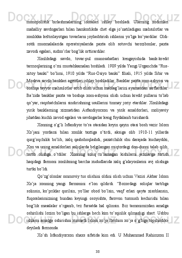 monopolistik   birlashmalarning   idoralari   ishlay   boshladi.   Ularning   xodimlari
mahalliy   savdogarlari   bilan   hamkorlikda   chet   elga   jo’natiladigan   mahsulotlar   va
xonlikka keltirilayotgan tovarlarni joylashtirish ishlarini yo’lga ko’yardilar. Oldi-
sotdi   muomalalarida   operatsiyalarida   paxta   olib   sotuvchi   tarozibonlar,   paxta
zavodi egalari, sudxo’rlar bog’lik orttirardilar.
Xonlikdagi   savdo,   tovar-pul   munosabatlari   kengayishida   bank-kredit
tarmoqlarining o’rni mustahkamalan boshladi. 1909 yilda Yangi Urganchda “Rus-
xitoy   banki”   bo’limi,   1910   yilda   “Rus-Osiyo   banki”   filiali,   1915   yilda   Sibir   va
Moskva savdo banklari agentlari ishlay boshladilar. Banklar paxta xom-ashyosi va
boshqa tayyor mahsulotlar sotib olish uchun mablag’larini ayamasdan sarflardilar.
Ba’zida   banklar   paxta   va   boshqa   xom-ashyoni   olish   uchun   kredit   pullarni   to’lab
qo’yar,   raqobatchilarni   sindirishning   usullarini   tinmay  joriy  etardilar.  Xonlikdagi
yirik   banklarning   xizmatidan   Asfandiyorxon   va   yirik   amaldorlari,   moliyaviy
jihatdan kuchli zavod egalari va savdogarlar keng foydalanib turishardi.
Xonning o’g’li Isfandiyor to’ra otasidan keyin qayin otasi bosh vazir Islom
Xo’jani   yordami   bilan   xonlik   taxtiga   o’tirdi,   aksiga   olib   1910-11   yillarda
qurg’oqchilik   bo’lib,   xalq   qashshoqlashdi,   paxatchilik   shu   darajada   kuchaydiki,
Xon va uning amaldorlari soliqlarda belgilangan miqtordagi don-dunni talab qilib,
tortib   olishga   o’tdilar.   Xonning   soliq   to’lamagan   kishilarni   jazolarga   tortish
haqidagi   farmoni   xonlikning   barcha   xududlarida   xalq   g’alayonlarini   avj   olishiga
turtki bo’ldi.
Qo’zg’olonlar ommoviy tus olishini oldini olish uchun Vaziri Akbar Islom
Xo’ja   xonning   yangi   farmonini   e’lon   qildirdi.   “Bozordagi   soliqlar   tartibga
solinsin,   ko’priklar   qurilsin,   yo’llar   obod   bo’lsin,   vaqf   erlari   qayta   xisoblansin,
fuqoralarimizning   bundan   keyingi   osoyishta,   farovon   turmush   kechirishi   bilan
bog’lik   masalalar   o’rganib,   tez   fursatda   hal   qilinsin.   Biz   tamonimizdan   amalga
oshirilishi   lozim   bo’lgan   bu   ishlarga  hech   kim   to’sqinlik   qilmasligi   shart.   Ushbu
ishlarni amalga oshirishni xurmatli Islom xo’ja Ibrohim xo’ja o’g’liga topshirdik»
deyiladi farmonda.
Xo’sh   Isfandiyorxon   shaxs   sifatida   kim   edi.   U   Muhammad   Rahimxon   II
38