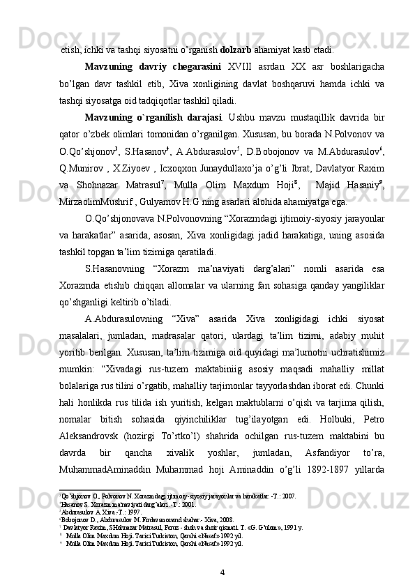 etish, ichki va tashqi siyosatni o’rganish  dolzarb  ahamiyat kasb etadi.
Mavzuning   davriy   chegarasini   XVIII   asrdan   XX   asr   boshlarigacha
bo’lgan   davr   tashkil   etib,   Xiva   xonligining   davlat   boshqaruvi   hamda   ichki   va
tashqi siyosatga oid tadqiqotlar tashkil qiladi.
Mavzuning   o`rganilish   darajasi .   Ushbu   mavzu   mustaqillik   davrida   bir
qator  o’zbek olimlari tomonidan o’rganilgan. Xususan,  bu borada N.Polvonov va
O.Qo’shjonov 3
,   S.Hasanov 4
,   A.Abdurasulov 5
,   D.Bobojonov   va   M.Abdurasulov 6
,
Q.Munirov   ,   X.Ziyoev   ,   Icxoqxon   Junaydullaxo’ja   o’g’li   Ibrat,   Davlatyor   Raxim
va   Shohnazar   Matrasul 7
,   Mulla   Olim   Maxdum   Hoji 8
,     Majid   Hasaniy 9
,
MirzaolimMushrif , Gulyamov H.G ning asarlari alohida ahamiyatga ega.
O.Qo’shjonovava N.Polvonovning “Xorazmdagi ijtimoiy-siyosiy jarayonlar
va   harakatlar”   asarida,   asosan,   Xiva   xonligidagi   jadid   harakatiga,   uning   asosida
tashkil topgan ta’lim tizimiga qaratiladi.
S.Hasanovning   “Xorazm   ma’naviyati   darg’alari”   nomli   asarida   esa
Xorazmda   etishib   chiqqan   allomalar   va   ularning   fan   sohasiga   qanday   yangiliklar
qo’shganligi keltirib o’tiladi.
A.Abdurasulovning   “Xiva”   asarida   Xiva   xonligidagi   ichki   siyosat
masalalari,   jumladan,   madrasalar   qatori,   ulardagi   ta’lim   tizimi,   adabiy   muhit
yoritib   berilgan.   Xususan,   ta’lim   tizimiga   oid  quyidagi   ma’lumotni   uchratishimiz
mumkin:   “Xivadagi   rus-tuzem   maktabiniig   asosiy   maqsadi   mahalliy   millat
bolalariga rus tilini o’rgatib, mahalliy tarjimonlar tayyorlashdan iborat edi. Chunki
hali   honlikda   rus   tilida   ish   yuritish,   kelgan   maktublarni   o’qish   va   tarjima   qilish,
nomalar   bitish   sohasida   qiyinchiliklar   tug’ilayotgan   edi.   Holbuki,   Petro
Aleksandrovsk   (hozirgi   To’rtko’l)   shahrida   ochilgan   rus-tuzem   maktabini   bu
davrda   bir   qancha   xivalik   yoshlar,   jumladan,   Asfandiyor   to’ra,
MuhammadAminaddin   Muhammad   hoji   Aminaddin   o’g’li   1892-1897   yillarda
3
Qo’shjonov  О ., Polvonov N. Xorazmdagi ijtimoiy-siyosiy jarayonlar va harakatlar. -T.: 2007.
4
Hasanov S. Xorazm ma'naviyati darg’alari. -T.: 2001.
5
Abdurasulov  А . Xiva.-T.: 1997.
6
Bobojonov D., Abdurasulov M. Firdavsmonand shahar.- Xiva, 2008.
7
Davlatyor Raxim, SHohnazar Matrasul, Feruz - shoh va shoir qismati. T. «G. G’ulom», 1991 y.
8
Mulla Olim Maxdum Hoji. Tarixi Turkiston, Qarshi «Nasaf» 1992 yil.
9
Mulla Olim Maxdum Hoji. Tarixi Turkiston, Qarshi «Nasaf» 1992 yil.
4