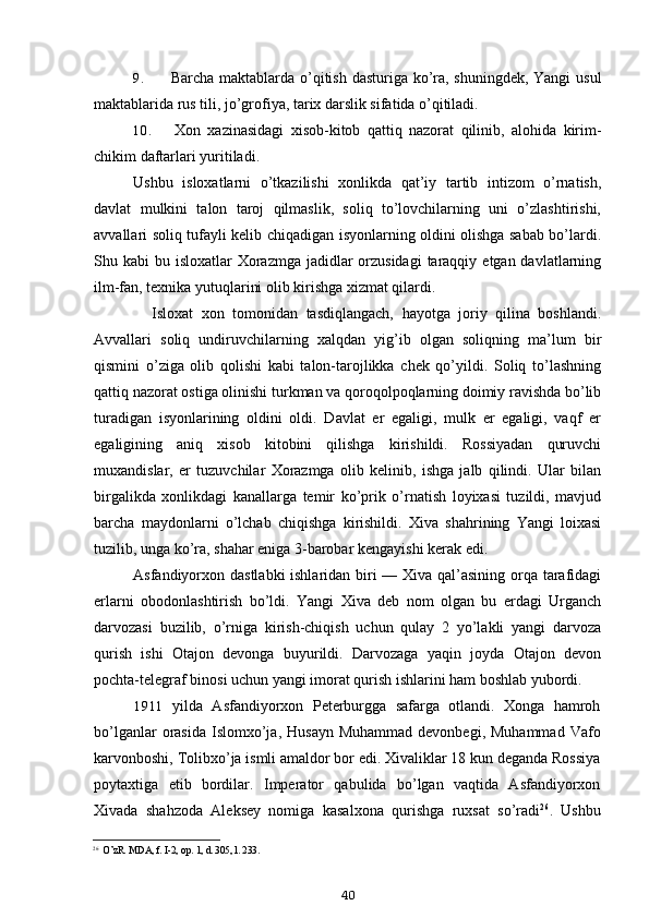 9. Barcha maktablarda o’qitish dasturiga ko’ra, shuningdek, Yangi  usul
maktablarida rus tili, jo’grofiya, tarix darslik sifatida o’qitiladi.
10. Xon   xazinasidagi   xisob-kitob   qattiq   nazorat   qilinib,   alohida   kirim-
chikim daftarlari yuritiladi.
Ushbu   isloxatlarni   o’tkazilishi   xonlikda   qat’iy   tartib   intizom   o’rnatish,
davlat   mulkini   talon   taroj   qilmaslik,   soliq   to’lovchilarning   uni   o’zlashtirishi,
avvallari soliq tufayli kelib chiqadigan isyonlarning oldini olishga sabab bo’lardi.
Shu kabi  bu isloxatlar  Xorazmga  jadidlar  orzusidagi  taraqqiy  etgan davlatlarning
ilm-fan, texnika yutuqlarini olib kirishga xizmat qilardi.
Isloxat   xon   tomonidan   tasdiqlangach,   hayotga   joriy   qilina   boshlandi.
Avvallari   soliq   undiruvchilarning   xalqdan   yig’ib   olgan   soliqning   ma’lum   bir
qismini   o’ziga   olib   qolishi   kabi   talon-tarojlikka   chek   qo’yildi.   Soliq   to’lashning
qattiq nazorat ostiga olinishi turkman va qoroqolpoqlarning doimiy ravishda bo’lib
turadigan   isyonlarining   oldini   oldi.   Davlat   er   egaligi,   mulk   er   egaligi,   vaqf   er
egaligining   aniq   xisob   kitobini   qilishga   kirishildi.   Rossiyadan   quruvchi
muxandislar,   er   tuzuvchilar   Xorazmga   olib   kelinib,   ishga   jalb   qilindi.   Ular   bilan
birgalikda   xonlikdagi   kanallarga   temir   ko’prik   o’rnatish   loyixasi   tuzildi,   mavjud
barcha   maydonlarni   o’lchab   chiqishga   kirishildi.   Xiva   shahrining   Yangi   loixasi
tuzilib, unga ko’ra, shahar eniga 3-barobar kengayishi kerak edi.
Asfandiyorxon dastlabki  ishlaridan biri — Xiva qal’asining orqa tarafidagi
erlarni   obodonlashtirish   bo’ldi.   Yangi   Xiva   deb   nom   olgan   bu   erdagi   Urganch
darvozasi   buzilib,   o’rniga   kirish-chiqish   uchun   qulay   2   yo’lakli   yangi   darvoza
qurish   ishi   Otajon   devonga   buyurildi.   Darvozaga   yaqin   joyda   Otajon   devon
pochta-telegraf binosi uchun yangi imorat qurish ishlarini ham boshlab yubordi.
1911 yilda   Asfandiyorxon   Peterburgga   safarga   otlandi.   Xonga   hamroh
bo’lganlar   orasida  Islomxo’ja,  Husayn  Muhammad  devonbegi,  Muhammad  Vafo
karvonboshi, Tolibxo’ja ismli amaldor bor edi. Xivaliklar 18 kun deganda Rossiya
poytaxtiga   etib   bordilar.   Imperator   qabulida   bo’lgan   vaqtida   Asfandiyorxon
Xivada   shahzoda   Aleksey   nomiga   kasalxona   qurishga   ruxsat   so’radi 26
.   Ushbu
26
O’zR. MDA, f. I-2, op. 1, d. 305, l. 233.
40 