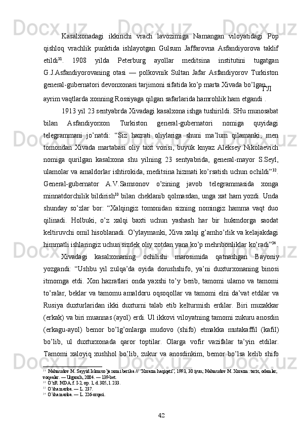 Kasalxonadagi   ikkinchi   vrach   lavozimiga   Namangan   viloyatidagi   Pop
qishloq   vrachlik   punktida   ishlayotgan   Gulsum   Jaffarovna   Asfandiyorova   taklif
etildi 31
.   1908   yilda   Peterburg   ayollar   meditsina   institutini   tugatgan
G.J.Asfandiyorovaning   otasi   —   polkovnik   Sultan   Jafar   Asfandiyorov   Turkiston
general-gubernatori devonxonasi tarjimoni sifatida ko’p marta Xivada bo’lgan,
ГЛ
ayrim vaqtlarda xonning Rossiyaga qilgan safarlarida hamrohlik ham etgandi .
1913 yil 23 sentyabrda Xivadagi kasalxona ishga tushirildi. SHu munosabat
bilan   Asfandiyorxon   Turkiston   general-gubernatori   nomiga   quyidagi
telegrammani   jo’natdi:   “Siz   hazrati   oliylariga   shuni   ma’lum   qilamanki,   men
tomondan   Xivada   martabasi   oliy   taxt   vorisi,   buyuk   knyaz   Aleksey   Nikolaevich
nomiga   qurilgan   kasalxona   shu   yilning   23   sentyabrida,   general-mayor   S.Seyl,
ulamolar va amaldorlar ishtirokida, meditsina hizmati ko’rsatish uchun ochildi” 32
.
General-gubernator   A.V.Samsonov   o’zining   javob   telegrammasida   xonga
minnatdorchilik bildirish 33
  bilan cheklanib qolmasdan, unga xat ham yozdi. Unda
shunday   so’zlar   bor:   “Xalqingiz   tomonidan   sizning   nomingiz   hamma   vaqt   duo
qilinadi.   Holbuki,   o’z   xalqi   baxti   uchun   yashash   har   bir   hukmdorga   saodat
keltiruvchi omil hisoblanadi. O’ylaymanki, Xiva xalqi g’amho’rlik va kelajakdagi
himmatli ishlaringiz uchun sizdek oliy zotdan yana ko’p mehribonliklar ko’radi” 34
.
Xivadagi   kasalxonaning   ochilishi   marosimida   qatnashgan   Bayoniy
yozgandi:   “Ushbu   yil   zulqa’da   oyida   dorushshifo,   ya’ni   duxturxonaning   binosi
itmomga   etdi.   Xon   hazratlari   onda   yaxshi   to’y   berib,   tamomi   ulamo   va   tamomi
to’ralar, beklar  va tamomu amaldoru oqsoqollar  va  tamomi  elni  da’vat  etdilar  va
Rusiya   duxturlaridan   ikki   duxturni   talab   etib   kelturmish   erdilar.   Biri   muzakkar
(erkak) va biri muannas (ayol) erdi. Ul ikkovi viloyatning tamomi zukuru anosdin
(erkagu-ayol)   bemor   bo’lg’onlarga   mudovo   (shifo)   etmakka   mutakaffil   (kafil)
bo’lib,   ul   duxturxonada   qaror   toptilar.   Olarga   vofir   vazifalar   ta’yin   etdilar.
Tamomi   xaloyiq   xushhol   bo’lib,   zukur   va   anosdinkim,   bemor   bo’lsa   kelib   shifo
31
Mahmudov M. Sayyid Islomxo’ja nomi berilsa // “Xorazm haqiqati”, 1993, 30 iyun; Mahmudov M. Xorazm: tarix, odamlar,
voqealar. — Urganch, 2004. — 139-bet.
32
O’zR. MDA, f. I-2, op. 1, d. 305, l. 233.
33
O’sha manba. — L. 237.
34
O’sha manba. — L. 226-orqasi.
42 