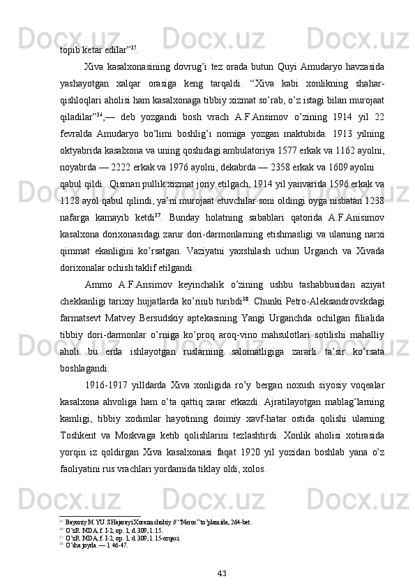 topib ketar edilar” 35
.
Xiva   kasalxonasining   dovrug’i   tez   orada   butun   Quyi   Amudaryo   havzasida
yashayotgan   xalqar   orasiga   keng   tarqaldi.   “Xiva   kabi   xonlikning   shahar-
qishloqlari aholisi ham kasalxonaga tibbiy xizmat so’rab, o’z istagi bilan murojaat
qiladilar” 36
,—   deb   yozgandi   bosh   vrach   A.F.Ansimov   o’zining   1914   yil   22
fevralda   Amudaryo   bo’limi   boshlig’i   nomiga   yozgan   maktubida.   1913   yilning
oktyabrida kasalxona va uning qoshidagi ambulatoriya 1577 erkak va 1162 ayolni,
noyabrda — 2222 erkak va 1976 ayolni, dekabrda — 2358 erkak va 1609 ayolni
qabul qildi . Qisman pullik xizmat joriy etilgach, 1914 yil yanvarida 1596 erkak va
1128 ayol qabul qilindi, ya’ni murojaat etuvchilar soni oldingi oyga nisbatan 1238
nafarga   kamayib   ketdi 37
.   Bunday   holatning   sabablari   qatorida   A.F.Anisimov
kasalxona dorixonasidagi zarur dori-darmonlarning etishmasligi va ularning narxi
qimmat   ekanligini   ko’rsatgan.   Vaziyatni   yaxshilash   uchun   Urganch   va   Xivada
dorixonalar ochish taklif etilgandi.
Ammo   A.F.Ansimov   keyinchalik   o’zining   ushbu   tashabbusidan   aziyat
chekkanligi tarixiy hujjatlarda ko’rinib turibdi 38
. Chunki Petro-Aleksandrovskdagi
farmatsevt   Matvey   Bersudskiy   aptekasining   Yangi   Urganchda   ochilgan   filialida
tibbiy   dori-darmonlar   o’rniga   ko’proq   aroq-vino   mahsulotlari   sotilishi   mahalliy
aholi   bu   erda   ishlayotgan   ruslarning   salomatligiga   zararli   ta’sir   ko’rsata
boshlagandi.
1916-1917   yilldarda   Xiva   xonligida   ro’y   bergan   noxush   siyosiy   voqealar
kasalxona   ahvoliga   ham   o’ta   qattiq   zarar   etkazdi.   Ajratilayotgan   mablag’larning
kamligi,   tibbiy   xodimlar   hayotining   doimiy   xavf-hatar   ostida   qolishi   ularning
Toshkent   va   Moskvaga   ketib   qolishlarini   tezlashtirdi.   Xonlik   aholisi   xotirasida
yorqin   iz   qoldirgan   Xiva   kasalxonasi   faqat   1920   yil   yozidan   boshlab   yana   o’z
faoliyatini rus vrachlari yordamida tiklay oldi, xolos.
35
Bayoniy M.YU. SHajarayi Xorazmshohiy // “Meros” to’plamida, 264-bet.
36
O’zR. MDA, f. I-2, op. 1, d. 309, l. 15.
37
O’zR. MDA, f. I-2, op. 1, d. 309, l. 15-orqasi.
38
O’sha joyda. — l. 46-47.
43 