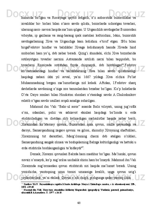 huzurida   bo’lgan   va   Rossiyaga   qaytib   kelgach,   o’z   axborotida   buxoroliklar   va
xivaliklar   bir-   birlari   bilan   o’zaro   savdo   qilishi,   bozorlarda   uchratgan   tovarlari,
ularning narx- navosi haqida ma’lum qilgan. U Urganchlik savdogarlar Buxorodan
viboyka,   ip   gazlama   va   rang-barang   ipak   matolari   keltirishini,   lekin,   buxorolik
savdogarlarning   Xiva   va   Urganchga   kam   kelishini   e’tirof   etgan.   SHu   bilan
birgaFedotov   hindlar   va   balxliklar   Xivaga   kelishmaydi   hamda   Xivada   hind
omborlari   ham   yo’q,   deb   xabar   beradi.   Qizig’i   shundaki,   elchi   Xiva   bozorlarida
sotilayotgan   tovarlar   narxini   Astraxanda   sotilish   narxi   bilan   taqqoslab,   bu
tovarlarni   Rossiyada   sotishdan   foyda   chiqmaydi,   deb   hisoblagan 46
.Fedotov
ko’rsatmalaridagi   hindlar   va   balxliklarning   Xiva   bilan   savdo   qilishmasligi
haqidagi   xabari   ikki   yil   avval,   ya’ni   1667   yildagi   Xiva   elchisi   Po’lat
Muhammadning   bergan   ma’lumotlariga   zid   keladi.   Aftidan,   I.Fedotov   sharq
davlatlarda   savdoning   o’ziga   xos   tamonlaridan   bexabar   bo’lgan.   Ko’p   holatlarda
O’rta   Osiyo   xonlari   bilan   Hindiston   shoxlari   o’rtasidagi   savdo   A.Chuloshnikov
eslatib o’tgan savdo usullari orqali amalga oshirilgan..
Mahmud   ibn   Vali   “Bahr-ul   asror”   asarida   Balx   viloyati,   uning   jug’rofik
o’rni,   odamlari,   poliz   va   sabzavot   ekinlari   haqidagi   bo’limda   u   erda
etishtiriladigan   va   chetdan   olib   kelinadigan   mahsulotlar   haqida   xabar   berib,
Xorazmdan   ko’ktarnay   qovuni,   Buxorodan   qora   qovun,   mulla   payandagi   va
daroyi,   Samarqandning   zagare   qovuni   va   gilosi,   shimoliy   Xitoyning   shaftolilari,
Xorazmning   tut   daraxtlari,   Marg’ilonning   charxi   deb   atalgan   o’riklari,
Samarqandning sangak olmasi va boshqalarning Balxga keltirilganligi va hattoki u
erda etishtirila boshlanganligini ta’kidlaydi 47
.
Demak, Xorazm qovunlari Balxda ham mashhur bo’lgan. Ma’lumki, qovun
suvsiz o’smaydi, ko’p sug’orilsa unchalik shirin ham bo’lmaydi. Mahmud ibn Vali
Xorazmda   sug’ormasdan   qovun   etishtirish   siri   haqida   ma’lumot   beradi.   Uning
yozishicha,   yantoqning   uzun   tomiri   uzunasiga   kesilib,   unga   qovun   urig’i
joylashtiriladi, ya’ni ekiladi. Qovun o’sib chiqib, pishgunga qadar yantoq ildizi
46
Xanikov   YA.V.   Poyasnitelnaya   zapiska   k   karte   Aralskago   Morya   i   Xivinskago   xanstva,   s   ix   okrestnostyami.   SPb.,
1851. s.39-40.
47
Maxmud   ibn   Vali.   More   tayn   otnositelno   doblestey   blagorodnix   (geografiya).   Vvedenie,   perevod,   primechaniya,
ukazateli B.A.Axmedova. T.: 1977. s.24-25.
48