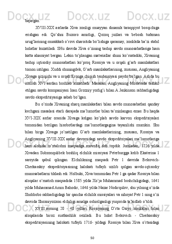 bajargan.
XVIII-XIX   asrlarda   Xiva   xonligi   muayyan   dinamik   taraqqiyot   bosqichiga
erishgan   edi.   Qo’shni   Buxoro   amirligi,   Qozoq   juzlari   va   bebosh   turkman
urug’larining murakkab o’rovi sharoitida bo’lishiga qaramay, xonlikda ba’zi stabil
holatlar  kuzatiladi. SHu davrda Xiva o’zining tashqi  savdo munosabatlariga ham
katta ahamiyat  bergan. Lekin to’plangan materiallar shuni  ko’rsatadiki,  Xivaning
tashqi   iqtisodiy   munosabatlari   ko’proq   Rossiya   va   u   orqali   g’arb   mamlakatlari
tomon intilgan. Xuddi shuningdek, G’arb mamlakatlarining, xususan, Angliyaning
Xivaga qiziqishi va u orqali Eronga chiqish tendensiyasi paydo bo’lgan. Aslida bu
intilish   XVI   asrdan   boshlab   kuzatiladi.   Masalan,   Angliyaning   Moskvada   tashkil
etilgan savdo kompaniyasi Ioan Grozniy yorlig’i bilan A.Jenkinson rahbarligidagi
savdo ekspeditsiyasiga sabab bo’lgan.
Bu o’rinda Xivaning sharq mamlakatlari bilan savdo munosabatlari qanday
kechgani masalasi etarli darajada ma’lumotlar bilan ta’minlangan emas. Bu haqda
XVI-XIX   asrlar   orasida   Xivaga   kelgan   ko’plab   savdo   karvon   ekspeditsiyalari
tomonidan   berilgan   hisobotlardagi   ma’lumotlargagina   tayanilishi   mumkin.   Shu
bilan   birga   Xivaga   jo’natilgan   G’arb   mamlakatlarining,   xususan,   Rossiya   va
Angliyaning XVIII-XIX asrlar davomidagi savdo ekspeditsiyalari  ma’lumotlariga
ham   alohida   to’xtalishni   maqsadga   muvofiq   deb   topdik.   Jumladan,   1726   yilda
Xivadan   Subxonqulibek   boshliq   elchilik   missiyasi   Peterburgga   kelib   Ekaterina   1
saroyida   qabul   qilingan.   Elchilikning   maqsadi   Petr   1   davrida   Bekovich-
Cherkasskiy   ekspeditsiyasining   halokati   tufayli   uzilib   qolgan   savdo-iqtisodiy
munosabatlarni tiklash edi. Holbuki, Xiva tomonidan Petr 1 ga qadar Rossiya bilan
aloqalar o’rnatish maqsadida 1585 yilda Xo’ja Muhammad boshchiligidagi, 1641
yilda Muhammad Amin Bahodir, 1646 yilda Nazar Nodirqulov, shu yilning o’zida
Shohbobo rahbarligidagi bir qancha elchilik missiyalari va nihoyat Petr 1 ning o’zi
davrida Shoxniyozxon elchiligi amalga oshirilganligi yuqorida ta’kidlab o’tildi.
XVIII asrning   20   -   40   -yillari   Rossiyaning   O’rta   Osiyo   xonliklari   bilan
aloqalarida   biroz   sustkashlik   seziladi.   Bu   holat   Bekovich   -   Cherkasskiy
ekspeditsiyasining   halokati   tufayli   1716-   yildagi   Rossiya   bilan   Xiva   o’rtasidagi
50
