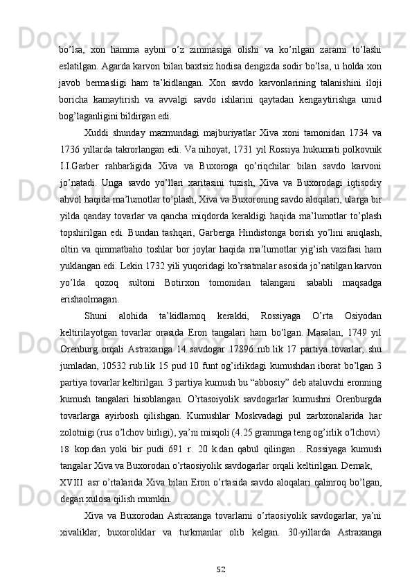 bo’lsa,   xon   hamma   aybni   o’z   zimmasiga   olishi   va   ko’rilgan   zararni   to’lashi
eslatilgan. Agarda karvon bilan baxtsiz hodisa dengizda sodir bo’lsa, u holda xon
javob   bermasligi   ham   ta’kidlangan.   Xon   savdo   karvonlarining   talanishini   iloji
boricha   kamaytirish   va   avvalgi   savdo   ishlarini   qaytadan   kengaytirishga   umid
bog’laganligini bildirgan edi.
Xuddi   shunday   mazmundagi   majburiyatlar   Xiva   xoni   tamonidan   1734   va
1736 yillarda takrorlangan edi. Va nihoyat, 1731 yil Rossiya hukumati polkovnik
I.I.Garber   rahbarligida   Xiva   va   Buxoroga   qo’riqchilar   bilan   savdo   karvoni
jo’natadi.   Unga   savdo   yo’llari   xaritasini   tuzish,   Xiva   va   Buxorodagi   iqtisodiy
ahvol haqida ma’lumotlar to’plash, Xiva va Buxoroning savdo aloqalari, ularga bir
yilda qanday  tovarlar   va  qancha  miqdorda  kerakligi   haqida  ma’lumotlar  to’plash
topshirilgan   edi.   Bundan   tashqari,   Garberga   Hindistonga   borish   yo’lini   aniqlash,
oltin   va   qimmatbaho   toshlar   bor   joylar   haqida   ma’lumotlar   yig’ish   vazifasi   ham
yuklangan edi. Lekin 1732 yili yuqoridagi ko’rsatmalar asosida jo’natilgan karvon
yo’lda   qozoq   sultoni   Botirxon   tomonidan   talangani   sababli   maqsadga
erishaolmagan.
Shuni   alohida   ta’kidlamoq   kerakki,   Rossiyaga   O’rta   Osiyodan
keltirilayotgan   tovarlar   orasida   Eron   tangalari   ham   bo’lgan.   Masalan,   1749   yil
Orenburg   orqali   Astraxanga   14   savdogar   17896   rub.lik   17   partiya   tovarlar,   shu
jumladan, 10532 rub.lik 15 pud 10 funt og’irlikdagi kumushdan iborat bo’lgan 3
partiya tovarlar keltirilgan. 3 partiya kumush bu “abbosiy” deb ataluvchi eronning
kumush   tangalari   hisoblangan.   O’rtasoiyolik   savdogarlar   kumushni   Orenburgda
tovarlarga   ayirbosh   qilishgan.   Kumushlar   Moskvadagi   pul   zarbxonalarida   har
zolotnigi (rus o’lchov birligi), ya’ni misqoli (4.25 grammga teng og’irlik o’lchovi)
18 kop.dan   yoki   bir   pudi   691   r.   20   k.dan   qabul   qilingan   .   Rossiyaga   kumush
tangalar Xiva va Buxorodan o’rtaosiyolik savdogarlar orqali keltirilgan. Demak,
XVIII asr  o’rtalarida Xiva bilan Eron o’rtasida  savdo  aloqalari  qalinroq bo’lgan,
degan xulosa qilish mumkin.
Xiva   va   Buxorodan   Astraxanga   tovarlarni   o’rtaosiyolik   savdogarlar,   ya’ni
xivaliklar,   buxoroliklar   va   turkmanlar   olib   kelgan.   30-yillarda   Astraxanga
52 