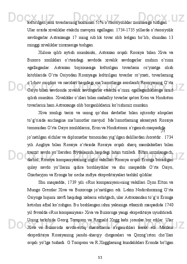 keltirilgan jami tovarlarning taxminan 51% o’rtaosiyoliklar zimmasiga tushgan.
Ular orsida xivaliklar etakchi mavqeni egallagan. 1734-1735 yillarda o’rtaosiyolik
savdogarlar   Astraxanga   17   ming   rub.lik   tovar   olib   kelgan   bo’lib,   shundan   13
minggi xivaliklar zimmasiga tushgan.
Xulosa   qilib   aytish   mumkinki,   Astraxan   orqali   Rossiya   bilan   Xiva   va
Buxoro   xonliklari   o’rtasidagi   savdoda   xivalik   savdogarlar   muhim   o’rinni
egallaganlar.   Astraxan   bojxonasiga   keltirilgan   tovarlarni   ro’yxatga   olish
kitoblarida   O’rta   Osiyodan   Rossiyaga   keltirilgan   tovarlar   ro’yxati,   tovarlarning
o’lchov miqdori  va narxlari  haqidagi  ma’lumotlarga asoslanib  Rossiyaning  O’rta
Osiyo bilan savdosida xivalik savdogarlar etakchi o’rinni egallaganliklariga umid
qilish mumkin. Xivaliklar o’zlari bilan mahalliy tovarlar qatori Eron va Hindiston
tovarlarini ham Astraxanga olib borganliklarini ko’rishimiz mumkin.
Xiva   xonligi   tarixi   va   uning   qo’shni   davlatlar   bilan   iqtisodiy   aloqalari
to’g’risida   anchagina   ma’lumotlar   mavjud.   Ma’lumotlarning   aksariyati   Rossiya
tomonidan O’rta Osiyo xonliklarini, Eron va Hindistonni o’rganish maqsadida
'J'i
jo’natilgan elchilar va diplomatlar tomonidan yig’ilgan dalillardan iboratdir . 1734
yili   Angliya   bilan   Rossiya   o’rtasida   Rossiya   orqali   sharq   mamlakatlari   bilan
tranzit  savdo  yo’llaridan foydalanish  haqidagi  bitim  tuziladi. Bitim  imzolangach,
darhol, Rossiya kompaniyasining ingliz vakillari Rossiya orqali Eronga boradigan
qulay   savdo   yo’llarini   qidira   boshlaydilar   va   shu   maqsadda   O’rta   Osiyo,
Ozarbayjon va Eronga bir necha xufiya ekspeditsiyalari tashkil qildilar.
Shu   maqsadda,   1739   yili   «Rus   kompaniyasi»ning   vakillari   Djon   Elton   va
Mungo   Gremlar   Xiva   va   Buxoroga   jo’natilgan   edi.   Lekin   Nodirshoxning   O’rta
Osiyoga hujumi xavfi haqidagi xabarni eshitgach, ular Astraxandan to’g’ri Eronga
ketishni afzal ko’rishgan. Bu boshlangan ishni yakuniga etkazish maqsadida 1740
yil fevralda «Rus kompaniyasi» Xiva va Buxoroga yangi ekspeditsiya uyushtiradi.
Uning tarkibida Georg  Tompson  va  Regnald  Xogg  kabi  josuslar  bor  edilar.  Ular
Xiva   va   Buxoroda   savdo-sotiq   sharoitlarini   o’rganishlari   kerak   edi.   Mazkur
ekspeditsiya   Rossiyaning   janubi-sharqiy   chegaralari   va   Qozog’iston   cho’llari
orqali yo’lga tushadi. G.Tompson va R.Xogglarning kundaliklari Eronda bo’lgan
53 