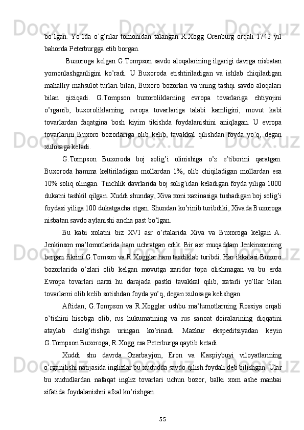 bo’lgan.   Yo’lda   o’g’rilar   tomonidan   talangan   R.Xogg   Orenburg   orqali   1742   yil
bahorda Peterburgga etib borgan.
Buxoroga kelgan G.Tompson savdo aloqalarining ilgarigi davrga nisbatan
yomonlashganligini   ko’radi.   U   Buxoroda   etishtiriladigan   va   ishlab   chiqiladigan
mahalliy mahsulot turlari bilan, Buxoro bozorlari va uning tashqi savdo aloqalari
bilan   qiziqadi.   G.Tompson   buxoroliklarning   evropa   tovarlariga   ehtiyojini
o’rganib,   buxoroliklarning   evropa   tovarlariga   talabi   kamligini,   movut   kabi
tovarlardan   faqatgina   bosh   kiyim   tikishda   foydalanishini   aniqlagan.   U   evropa
tovarlarini   Buxoro   bozorlariga   olib   kelib,   tavakkal   qilishdan   foyda   yo’q,   degan
xulosaga keladi.
G.Tompson   Buxoroda   boj   solig’i   olinishiga   o’z   e’tiborini   qaratgan.
Buxoroda   hamma   keltiriladigan   mollardan   1%,   olib   chiqiladigan   mollardan   esa
10% soliq olingan. Tinchlik davrlarida boj solig’idan keladigan foyda yiliga 1000
dukatni tashkil qilgan. Xuddi shunday, Xiva xoni xazinasiga tushadigan boj solig’i
foydasi yiliga 100 dukatgacha etgan. Shundan ko’rinib turibdiki, Xivada Buxoroga
nisbatan savdo aylanishi ancha past bo’lgan.
Bu   kabi   xolatni   biz   XVI   asr   o’rtalarida   Xiva   va   Buxoroga   kelgan   A.
Jenkinson ma’lomotlarida ham uchratgan edik. Bir asr muqaddam Jenkinsonning
bergan fikrini G.Tomson va R.Xogglar ham tasdiklab turibdi. Har ikkalasi Buxoro
bozorlarida   o’zlari   olib   kelgan   movutga   xaridor   topa   olishmagan   va   bu   erda
Evropa   tovarlari   narxi   hu   darajada   pastki   tavakkal   qilib,   xatarli   yo’llar   bilan
tovarlarni olib kelib sotishdan foyda yo’q, degan xulosaga kelishgan.
Aftidan,   G.Tompson   va   R.Xogglar   ushbu   ma’lumotlarning   Rossiya   orqali
o’tishini   hisobga   olib,   rus   hukumatining   va   rus   sanoat   doiralarining   diqqatini
ataylab   chalg’itishga   uringan   ko’rinadi.   Mazkur   ekspeditsiyadan   keyin
G.Tompson Buxoroga, R.Xogg esa Peterburga qaytib ketadi.
Xuddi   shu   davrda   Ozarbayjon,   Eron   va   Kaspiybuyi   viloyatlarining
o’rganilishi natijasida inglizlar bu xududda savdo qilish foydali deb bilishgan. Ular
bu   xududlardan   nafaqat   ingliz   tovarlari   uchun   bozor,   balki   xom   ashe   manbai
sifatida foydalanishni afzal ko’rishgan.
55
