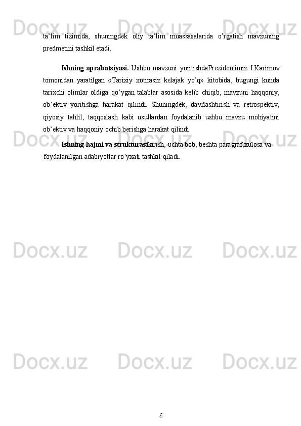 ta’lim   tizimida,   shuningdek   oliy   ta’lim   muassasalarida   o’rgatish   mavzuning
predmetini tashkil etadi.
Ishning   aprabatsiyasi.   Ushbu   mavzuni   yoritishda Prezidentimiz   I.Karimov
tomonidan   yaratilgan   «Tarixiy   xotirasiz   kelajak   yo’q»   kitobida,   bugungi   kunda
tarixchi   olimlar   oldiga   qo’ygan   talablar   asosida   kelib   chiqib,   mavzuni   haqqoniy,
ob’ektiv   yoritishga   harakat   qilindi.   Shuningdek,   davrlashtirish   va   retrospektiv,
qiyosiy   tahlil,   taqqoslash   kabi   usullardan   foydalanib   ushbu   mavzu   mohiyatini
ob’ektiv va haqqoniy ochib berishga harakat qilindi.
Ishning hajmi va strukturasi kirish, uchta bob, beshta paragraf,xulosa va 
foydalanilgan adabiyotlar ro’yxati tashkil qiladi.
6 