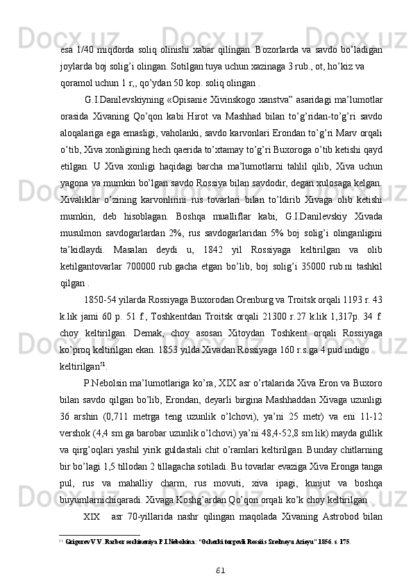 esa   1/40   miqdorda   soliq  olinishi   xabar   qilingan.   Bozorlarda  va   savdo   bo’ladigan
joylarda boj solig’i olingan. Sotilgan tuya uchun xazinaga 3 rub., ot, ho’kiz va
qoramol uchun 1 r,, qo’ydan 50 kop. soliq olingan .
G.I.Danilevskiyning  «Opisanie  Xivinskogo xanstva”  asaridagi  ma’lumotlar
orasida   Xivaning   Qo’qon   kabi   Hirot   va   Mashhad   bilan   to’g’ridan-to’g’ri   savdo
aloqalariga ega emasligi, vaholanki, savdo karvonlari Erondan to’g’ri Marv orqali
o’tib, Xiva xonligining hech qaerida to’xtamay to’g’ri Buxoroga o’tib ketishi qayd
etilgan.   U   Xiva   xonligi   haqidagi   barcha   ma’lumotlarni   tahlil   qilib,   Xiva   uchun
yagona va mumkin bo’lgan savdo Rossiya bilan savdodir, degan xulosaga kelgan.
Xivaliklar   o’zining   karvonlirini   rus   tovarlari   bilan   to’ldirib   Xivaga   olib   ketishi
mumkin,   deb   hisoblagan.   Boshqa   mualliflar   kabi,   G.I.Danilevskiy   Xivada
musulmon   savdogarlardan   2%,   rus   savdogarlaridan   5%   boj   solig’i   olinganligini
ta’kidlaydi.   Masalan   deydi   u,   1842   yil   Rossiyaga   keltirilgan   va   olib
ketilgantovarlar   700000   rub.gacha   etgan   bo’lib,   boj   solig’i   35000   rub.ni   tashkil
qilgan .
1850-54 yilarda Rossiyaga Buxorodan Orenburg va Troitsk orqali 1193 r. 43
k.lik   jami   60   p.   51   f.,   Toshkentdan   Troitsk   orqali   21300   r.27   k.lik   1,317p.   34   f.
choy   keltirilgan.   Demak,   choy   asosan   Xitoydan   Toshkent   orqali   Rossiyaga
ko’proq keltirilgan ekan. 1853 yilda Xivadan Rossiyaga 160 r.s.ga 4 pud indigo
keltirilgan 51
.
P.Nebolsin ma’lumotlariga ko’ra, XIX asr o’rtalarida Xiva Eron va Buxoro
bilan  savdo   qilgan   bo’lib,   Erondan,   deyarli   birgina   Mashhaddan   Xivaga   uzunligi
36   arshin   (0,711   metrga   teng   uzunlik   o’lchovi),   ya’ni   25   metr)   va   eni   11-12
vershok (4,4 sm ga barobar uzunlik o’lchovi) ya’ni 48,4-52,8 sm lik) mayda gullik
va qirg’oqlari yashil yirik guldastali chit o’ramlari keltirilgan. Bunday chitlarning
bir bo’lagi 1,5 tillodan 2 tillagacha sotiladi. Bu tovarlar evaziga Xiva Eronga tanga
pul,   rus   va   mahalliy   charm,   rus   movuti,   xiva   ipagi,   kunjut   va   boshqa
buyumlarnichiqaradi. Xivaga Koshg’ardan Qo’qon orqali ko’k choy keltirilgan .
XIX asr   70-yillarida   nashr   qilingan   maqolada   Xivaning   Astrobod   bilan
51
Grigorev V.V. Razbor sochineniya P.I.Nebolsina: “Ocherki torgovli Rossii s Sredneyu Azieyu”.1856. s. 175.
61