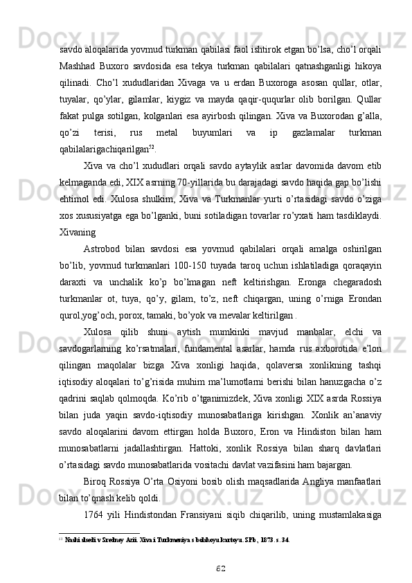 savdo aloqalarida yovmud turkman qabilasi faol ishtirok etgan bo’lsa, cho’l orqali
Mashhad   Buxoro   savdosida   esa   tekya   turkman   qabilalari   qatnashganligi   hikoya
qilinadi.   Cho’l   xududlaridan   Xivaga   va   u   erdan   Buxoroga   asosan   qullar,   otlar,
tuyalar,   qo’ylar,   gilamlar,   kiygiz   va   mayda   qaqir-ququrlar   olib   borilgan.   Qullar
fakat pulga sotilgan, kolganlari  esa ayirbosh qilingan. Xiva va Buxorodan g’alla,
qo’zi   terisi,   rus   metal   buyumlari   va   ip   gazlamalar   turkman
qabilalariga chiqarilgan 52
.
Xiva   va   cho’l   xududlari   orqali   savdo   aytaylik   asrlar   davomida   davom   etib
kelmaganda edi, XIX asrning 70-yillarida bu darajadagi savdo haqida gap bo’lishi
ehtimol   edi.   Xulosa   shulkim,   Xiva   va   Turkmanlar   yurti   o’rtasidagi   savdo   o’ziga
xos xususiyatga ega bo’lganki, buni sotiladigan tovarlar ro’yxati ham tasdiklaydi.
Xivaning
Astrobod   bilan   savdosi   esa   yovmud   qabilalari   orqali   amalga   oshirilgan
bo’lib,   yovmud   turkmanlari   100-150   tuyada   taroq   uchun   ishlatiladiga   qoraqayin
daraxti   va   unchalik   ko’p   bo’lmagan   neft   keltirishgan.   Eronga   chegaradosh
turkmanlar   ot,   tuya,   qo’y,   gilam,   to’z,   neft   chiqargan,   uning   o’rniga   Erondan
qurol,yog’och, porox, tamaki, bo’yok va mevalar keltirilgan .
Xulosa   qilib   shuni   aytish   mumkinki   mavjud   manbalar,   elchi   va
savdogarlarning   ko’rsatmalari,   fundamental   asarlar,   hamda   rus   axborotida   e’lon
qilingan   maqolalar   bizga   Xiva   xonligi   haqida,   qolaversa   xonlikning   tashqi
iqtisodiy  aloqalari   to’g’risida   muhim   ma’lumotlarni   berishi   bilan  hanuzgacha   o’z
qadrini  saqlab  qolmoqda. Ko’rib o’tganimizdek, Xiva xonligi  XIX asrda Rossiya
bilan   juda   yaqin   savdo-iqtisodiy   munosabatlariga   kirishgan.   Xonlik   an’anaviy
savdo   aloqalarini   davom   ettirgan   holda   Buxoro,   Eron   va   Hindiston   bilan   ham
munosabatlarni   jadallashtirgan.   Hattoki,   xonlik   Rossiya   bilan   sharq   davlatlari
o’rtasidagi savdo munosabatlarida vositachi davlat vazifasini ham bajargan.
Biroq Rossiya  O’rta  Osiyoni  bosib olish  maqsadlarida Angliya manfaatlari
bilan to’qnash kelib qoldi.
1764   yili   Hindistondan   Fransiyani   siqib   chiqarilib,   uning   mustamlakasiga
52
Nashi slsedi v Sredney Azii. Xiva i Turkmeniya s bolshoyu kartoyu. SPb., 1873. s. 34.
62