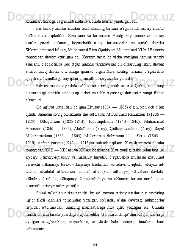 xonliklari tarixiga bag’ishlab alohida-alohida asarlar yaratilgan edi.
Bu   tarixiy   asarlar   mazkur   xonliklarning   tarixini   o’rganishda   asosiy   manba
bo’lib   xizmat   qiladilar.   Xiva   xoni   va   tarixnavisi   Abulg’oziy   tomonidan   tarixiy
asarlar   yozish   an’anasi,   keyinchalik   atoqli   tarixnavislar   va   ajoyib   shoirlar
SHermuhammad Munis, Muhammad Rizo Ogahiy va Muhammad YUsuf Bayoniy
tomonidan   davom   ettirilgan   edi.   Xorazm   tarixi   bo’yicha   yozilgan   hamma   tarixiy
asarlarni o’zbek tilida ijod etgan mazkur tarixnavislar bir-birlarining ishini davom
ettirib,   uzoq   davrni   o’z   ichiga   qamrab   olgan   Xiva   xonligi   tarixini   o’rganishda
ajoyib ma’lumotlarga boy qator qimmatli tarixiy asarlar yaratildi.
Bitiruv malakaviy ishda ushbu asarlarning tahlili  asosida Qo’ng’irotlarning
hukmronligi  davrida davlatning tashqi  va ichki siyosatiga doir  qator yangi fikrlar
o’rganildi .
Qo’ng’irot   urug’idan   bo’lgan   Eltuzar   (1804   —   1806)   o’zini   xon   deb   e’lon
qiladi. Shundan so’ng Xorazmda shu suloladan Muhammad Rahimxon I (1806 —
1825),   Olloqulixon   (1825-1843),   Rahimqulixon   (1843—1846),   Muhammad
Aminxon   (1846   —   1855),   Abdullaxon   (5   oy),   Qutluqmurodxon   (7   oy),   Sayid
Muhammadxon   (1856   —   1865),   Muhammad   Rahimxon   II   —   Feruz   (1865   —
1910), Asfandiyorxon (1910 — 1918)lar hokimlik qilgan. Xivalik tarixchi olimlar
tomonidan XVII — XIX asr va XX asr boshlarida Xiva xonligi tarixi bilan bog’liq
siyosiy,   ijtimoiy-iqtisodiy   va   madaniy   hayotini   o’rganishda   mufassal   ma’lumot
beruvchi   «Shajarayi   turk»,   «Shajarayi   tarokima»,   «Firdavs   ul-iqbol»,   «Riyoz   ud-
davla»,   «Zubdat   ut-tavorix»,   «Jomi’   ul-voqeoti   sultoniy»,   «Gulshani   davlat»,
«Shohid   ul-iqbol»,   «Shajarayi   Xorazmshohiy»   va   «Xorazm   tarixi»   nomli   qator
qimmatli tarixiy asarlar yaratildi.
Shuni   ta’kidlab   o’tish   zarurki,   bu   qo’lyozma   tarixiy   asarlar   o’z   davrining
ilg’or   fikrli   kishilari   tomonidan   yozilgan   bo’lsada,   o’sha   davrdagi   hukmdorlar
ra’yidan   o’tolmasdan,   ularning   manfaatlariga   mos   qilib   yozilgan   edi.   Chunki
mualliflar shu tarzda yozishga majbur edilar. Bu asarlarda qo’shni xalqlar sha’niga
aytilgan   «tug’yonkor»,   «isyonkor»,   «mufsid»   kabi   noloyiq   iboralarni   ham
uchratamiz.
64