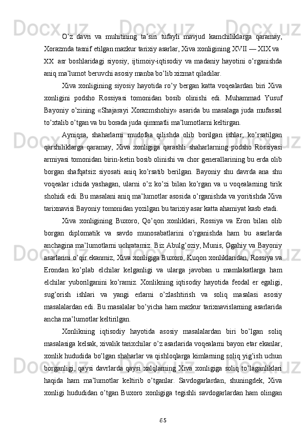 O’z   davri   va   muhitining   ta’siri   tufayli   mavjud   kamchiliklarga   qaramay,
Xorazmda tasnif etilgan mazkur tarixiy asarlar, Xiva xonligining XVII — XIX va
XX asr   boshlaridagi   siyosiy,   ijtimoiy-iqtisodiy   va   madaniy   hayotini   o’rganishda
aniq ma’lumot beruvchi asosiy manba bo’lib xizmat qiladilar.
Xiva   xonligining   siyosiy   hayotida   ro’y   bergan   katta   voqealardan   biri   Xiva
xonligini   podsho   Rossiyasi   tomonidan   bosib   olinishi   edi.   Muhammad   Yusuf
Bayoniy   o’zining   «Shajarayi   Xorazmshohiy»   asarida   bu   masalaga   juda   mufassal
to’xtalib o’tgan va bu borada juda qimmatli ma’lumotlarni keltirgan.
Ayniqsa,   shaharlarni   mudofaa   qilishda   olib   borilgan   ishlar,   ko’rsatilgan
qarshiliklarga   qaramay,   Xiva   xonligiga   qarashli   shaharlarning   podsho   Rossiyasi
armiyasi tomonidan birin-ketin bosib olinishi va chor generallarining bu erda olib
borgan   shafqatsiz   siyosati   aniq   ko’rsatib   berilgan.   Bayoniy   shu   davrda   ana   shu
voqealar   ichida   yashagan,   ularni   o’z   ko’zi   bilan   ko’rgan   va   u   voqealarning   tirik
shohidi edi. Bu masalani aniq ma’lumotlar asosida o’rganishda va yoritishda Xiva
tarixnavisi Bayoniy tomonidan yozilgan bu tarixiy asar katta ahamiyat kasb etadi.
Xiva   xonligining   Buxoro,   Qo’qon   xonliklari,   Rossiya   va   Eron   bilan   olib
borgan   diplomatik   va   savdo   munosabatlarini   o’rganishda   ham   bu   asarlarda
anchagina ma’lumotlarni uchratamiz. Biz Abulg’oziy, Munis, Ogahiy va Bayoniy
asarlarini o’qir ekanmiz, Xiva xonligiga Buxoro, Kuqon xonliklaridan, Rossiya va
Erondan   ko’plab   elchilar   kelganligi   va   ularga   javoban   u   mamlakatlarga   ham
elchilar   yuborilganini   ko’ramiz.   Xonlikning   iqtisodiy   hayotida   feodal   er   egaligi,
sug’orish   ishlari   va   yangi   erlarni   o’zlashtirish   va   soliq   masalasi   asosiy
masalalardan edi. Bu masalalar bo’yicha ham mazkur tarixnavislarning asarlarida
ancha ma’lumotlar keltirilgan.
Xonlikning   iqtisodiy   hayotida   asosiy   masalalardan   biri   bo’lgan   soliq
masalasiga kelsak, xivalik tarixchilar o’z asarlarida voqealarni bayon etar ekanlar,
xonlik hududida bo’lgan shaharlar va qishloqlarga kimlarning soliq yig’ish uchun
borganligi,   qaysi   davrlarda   qaysi   xalqlarning   Xiva   xonligiga   soliq   to’laganliklari
haqida   ham   ma’lumotlar   keltirib   o’tganlar.   Savdogarlardan,   shuningdek,   Xiva
xonligi   hududidan   o’tgan   Buxoro   xonligiga   tegishli   savdogarlardan   ham   olingan
65
