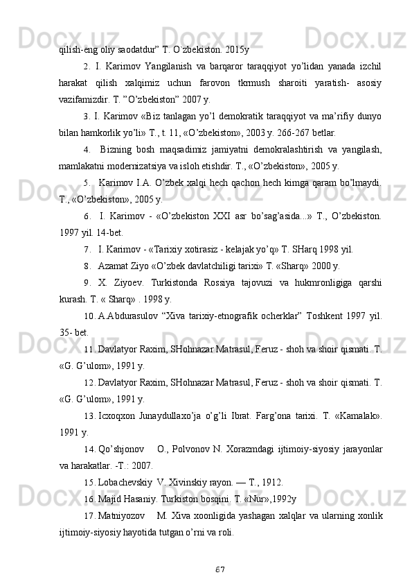 qilish-eng oliy saodatdur” T. O`zbekiston. 2015y
2. I.   Karimov   Yangilanish   va   barqaror   taraqqiyot   yo’lidan   yanada   izchil
harakat   qilish   xalqimiz   uchun   farovon   tkrmush   sharoiti   yaratish-   asosiy
vazifamizdir. T. ”O’zbekiston” 2007 y.
3. I.   Karimov   «Biz   tanlagan   yo’l   demokratik   taraqqiyot   va   ma’rifiy   dunyo
bilan hamkorlik yo’li» T., t. 11, «O’zbekiston», 2003 y. 266-267 betlar.
4. Bizning   bosh   maqsadimiz   jamiyatni   demokralashtirish   va   yangilash,
mamlakatni modernizatsiya va isloh etishdir. T., «O’zbekiston», 2005 y.
5. Karimov I.A. O’zbek xalqi  hech qachon  hech kimga qaram  bo’lmaydi.
T., «O’zbekiston», 2005 y.
6. I.   Karimov   -   «O’zbekiston   XXI   asr   bo’sag’asida...»   T.,   O’zbekiston.
1997 yil. 14-bet.
7. I. Karimov - «Tarixiy xotirasiz - kelajak yo’q» T. SHarq 1998 yil.
8. Azamat Ziyo «O’zbek davlatchiligi tarixi» T. «Sharq» 2000 y. 
9. X.   Ziyoev.   Turkistonda   Rossiya   tajovuzi   va   hukmronligiga   qarshi
kurash. T.  «  Sharq» . 1998 y.
10. A.Abdurasulov   “Xiva   tarixiy-etnografik   ocherklar”   Toshkent   1997   yil.
35- bet.
11. Davlatyor Raxim, SHohnazar Matrasul, Feruz - shoh va shoir qismati. T.
«G. G’ulom», 1991 y.
12. Davlatyor Raxim, SHohnazar Matrasul, Feruz - shoh va shoir qismati. T.
«G. G’ulom», 1991 y.
13. Icxoqxon   Junaydullaxo’ja   o’g’li   Ibrat.   Farg’ona   tarixi.   T.   «Kamalak».
1991 y.
14. Qo’shjonov O.,   Polvonov   N.   Xorazmdagi   ijtimoiy-siyosiy   jarayonlar
va harakatlar. -T.: 2007.
15. Lobachevskiy V. Xivinskiy rayon. — T., 1912.
16. Majid Hasaniy. Turkiston bosqini. T. «Nur»,1992y
17. Matniyozov M.   Xiva   xoonligida   yashagan   xalqlar   va   ularning   xonlik
ijtimoiy-siyosiy hayotida tutgan o’rni va roli. 
67