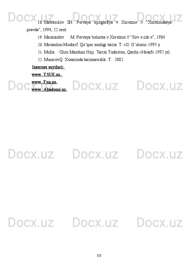 18. Matrasulov   SH.   Pervaya   tipografiya   v   Xorezme   //   “Xorezmskaya
pravda”, 1994, 22 sent.
19. Maxmudov M. Pervaya bolnitsa v Xorezme // “Sov-e zdr-e”, 1984
20. Mirzaolim Mushrif. Qo’qon xonligi tarixi. T. «G. G’ulom».1995 y
21. Mulla Olim Maxdum Hoji. Tarixi Turkiston, Qarshi «Nasaf» 1992 yil.
22. Munirov Q. Xorazmda tarixnavislik.-T.: 2002.
Internet saytlari: 
www. TSUE.uz. 
www. Fan.uz.
www. Akademi uz.
68