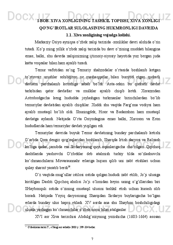 I-BOB. XIVA XONLIGINING TASHKIL TOPISHI, XIVA XONLIGI
QO’NG’IROTLAR SULOLASINING HUKMRONLIGI DAVRIDA
1.1. Xiva xonligining vujudga kelishi.
Markaziy Osiyo ayniqsa o’zbek xalqi tarixida -xonliklar davri alohida o’rin
tutadi. Ko’p ming yillik o’zbek xalqi tarixida bu davr o’zining muddati bilangina
emas,   balki,   shu   davrda   xalqimizning   ijtimoiy-siyosiy   hayotida   yuz   bergan   juda
katta voqealar bilan ham ajralib turadi.
Temur   vafotidan   so’ng   Temuriy   shahzodalar   o’rtasida   boshlanib   ketgan
to’xtovsiz   urushlar   sohibqiron   ne   mashaqqatlar   bilan   bunyod   etgan   qudratli
davlatni   parchalanib   ketishiga   sabab   bo’ldi.   Asta-sekin   bu   qudratli   davlat
tarkibidan   qator   davlatlar   va   mulklar   ajralib   chiqib   ketdi.   Xorazmdan
Astrobodgacha   keng   hududda   joylashgan   turkmanlar   birinchilardan   bo’lib
temuriylar   davlatidan   ajralib   chiqdilar.   Xuddi   shu   vaqtda   Farg’ona   vodiysi   ham
ajralib   mustaqil   bo’lib   oldi.   Shuningdek,   Hisor   va   Badaxshon   ham   mustaqil
davlatga   aylandi.   Natijada   O’rta   Osiyodagina   emas   balki,   Xuroson   va   Eron
hududlarida ham temuriylar davlati yiqilgan edi.
Temuriylar   davrida   buyuk   Temur   davlatining   bunday   parchalanib   ketishi
G’arbda Qora dengiz qirg’oqlaridan boshlanib, Sharqda Irtish daryosi va Balxash
ko’liga   qadar,  janubda   esa   Sirdaryoning   quyi   oqimlarigacha   cho’zilgan.   Qipchoq
dashtlarida   yashovchi   O’zbeklar   deb   atalmish   turkiy   tilda   so’zlashuvchi
ko’chmanchilarni   Movaraunnahr   erlariga   hujum   qilib   uni   zabt   etishlari   uchun
qulay sharoit yaratib berdi 10
.
O’z vaqtida mug’ullar istilosi ostida qolgan hududi zabt etilib, Jo’ji ulusiga
kiritilgan   Dashti   Qipchoq   aholisi   Jo’ji   o’limidan   keyin   uning   o’g’illaridan   biri
SHaybonquli   ostida   o’zining   mustaqil   ulusini   tashkil   etish   uchun   kurash   olib
boradi.   Natijada   Yoyiq   daryosining   Sharqidan   Sirdaryo   buylarigacha   bo’lgan
erlarda   bunday   ulus   bapro   etiladi.   XV   asrda   ana   shu   Shaybon   boshchiligidagi
ulusda yashagan ko’chmanchilar o’zbek nomi bilan atalganlar.
XVI   asr   Xiva   tarixchisi   Abdulg’oziyning   yozishicha   (1603-1664)   asosan
10
O’zbekiston tarixi T., «Yangi asr avlodi» 2003 y. 299-334 betlar.
7