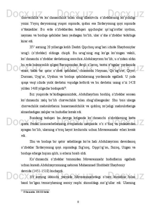 chorvachilik   va   ko’chmanchilik   bilan   shug’ullanuvchi   o’zbeklarning   ko’pchiligi
yozni   Yoyiq   daryosining   yuqori   oqimida,   qishni   esa   Sirdaryoning   quyi   oqimida
o’tkazadilar.   Bu   erda   o’zbeklardan   tashqari   qipchoqlar   qo’ng’irotlar   uyshun,
nayman   va   boshqa   qabilalar   ham   yashagan   bo’lib,   ular   o’sha   o’zbeklar   tarkibiga
kirar edi.
XV asrning 20 yillariga kelib Dashti Qipchoq urug’lari ichida Shayboniylar
urug’i   (o’zbeklar)   oldinga   chiqdi.   Bu   urug’ning   eng   ko’ga   ko’ringan   vakili,
ko’chmanchi o’zbeklar davlatining asoschisi Abdulxayrxon bo’lib, u o’zidan oldin
bu erda hukmronlik qilgan Baroqxondan farqli o’laroq, taxtni o’zgalar yordamida
emas,   balki   bir   qator   o’zbek   qabilalari,   chunonchi   Nayman,   Qo’ng’irot,   Qiyot,
Durman,   Uyg’ur,   Uyshun   va   boshqa   qabilalarning   yordamida   egalladi.   U   juda
qisqa   vaqt   ichida   yirik   davlatni   vujudga   keltirdi   va   bu   davlatni   uning   o’zi   1428
yildan 1468 yilgacha boshqardi 11
.
Biz   yuqorida   ta’kidlaganimizdek,   Abdulhayrhon   boshliq   o’zbeklar   asosan
ko’chmanchi   xalq   bo’lib   chorvachilik   bilan   shug’ullanganlar.   Shu   bois   ularga
chorvachilik   mahsulotlarini   hunarmandchilik   va   qishloq   xo’jaligi   mahsulotlariga
almashadigan xalqlar va hududlar kerak edi.
Bundang   tashqari   bu   davrga   kelganda   ko’chmanchi   o’zbeklarning   katta
qismi   feodal   munosabatlarining   rivojlanishi   natijasida   o’z   o’tloq   va   podalaridan
ajragan  bo’lib, ularning o’troq hayot  kechirishi  uchun Movaraunnahr  erlari  kerak
edi.
Shu   va   boshqa   bir   qator   sabablarga   ko’ra   hali   Abdulxayrxon   davridanoq
o’zbeklar   Sirdaryoning   quyi   oqimidagi   Sig’noq,   Oqqo’rg’on,   Suzoq,   Uzgan   va
boshqa erlarga hujum qilib, u erlarni bosib oldi.
Ko’chmanchi   o’zbeklar   tomonidan   Movaraunnahr   hududlarini   egallash
uchun kurash Abdulxayrxonning nabirasi Muhammad Shohbaht Shayboniy
davrida (1451-1510) kuchaydi.
XV asrning   ikkinchi   yarmida   Movaraunnahrdagi   o’zaro   kurashlar   bilan
band   bo’lgan   temuriylarning   asosiy   raqibi   shimoldagi   mo’g’ullar   edi.   Ularning
11
O’sha manba. 320-332-betlar.
8